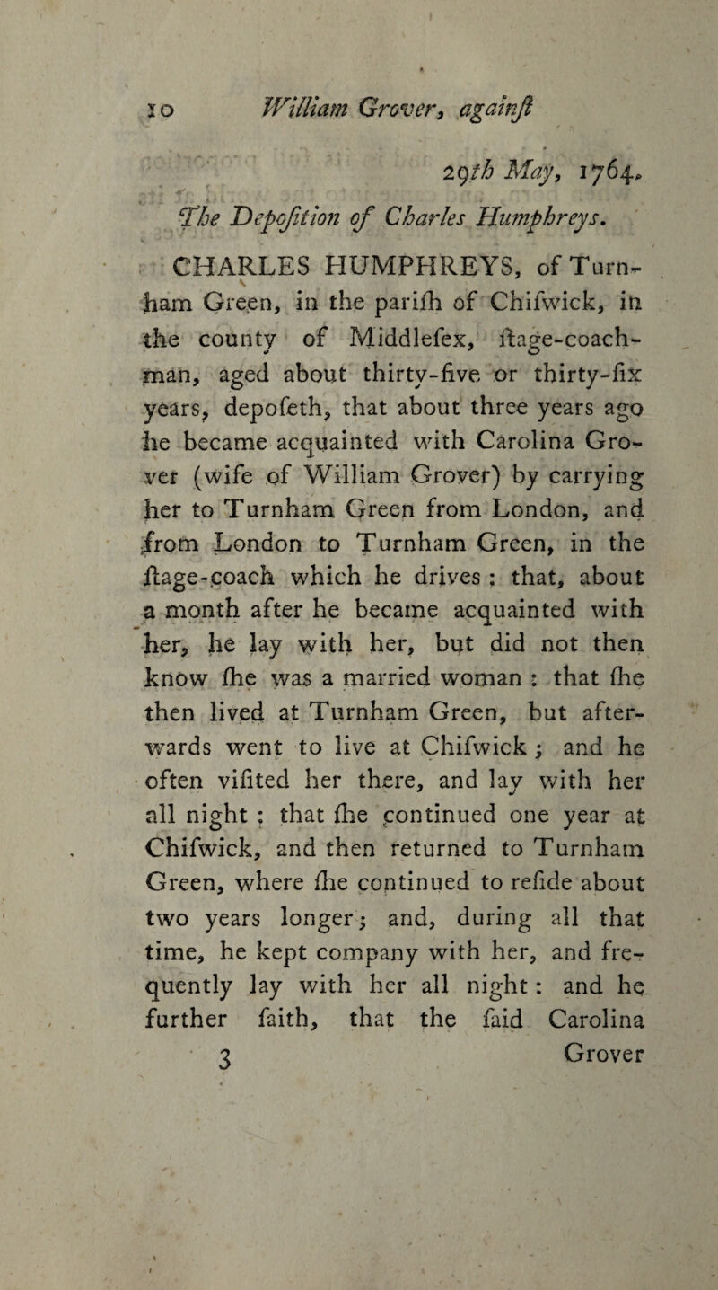 igth May, 1764. ^4 J - >• w• ,* * -* • f“ *■VJm c£he Depoftion of Charles Humphreys. CHARLES HUMPHREYS, of Turn- ham Green, in the pariih of Chifwick, in the county of Middlefex, ftage-coach- man, aged about thirty-five or thirty-fix years, depofeth, that about three years ago he became acquainted with Carolina Gro¬ ver (wife of William Grover) by carrying her to Turnham Green from London, and jrom London to Turnham Green, in the ftage-coach which he drives : that, about a month after he became acquainted with m her, he lay with her, but did not then know fhe was a married woman : that (he then lived at Turnham Green, but after¬ wards went to live at Chifwick ; and he often vifited her there, and lay with her all night : that die .continued one year at Chifwick, and then returned to Turnham G reen, where fhe continued to refide about two years longer; and, during all that time, he kept company with her, and fre¬ quently lay with her all night: and he further faith, that the faid Carolina 3 Grover