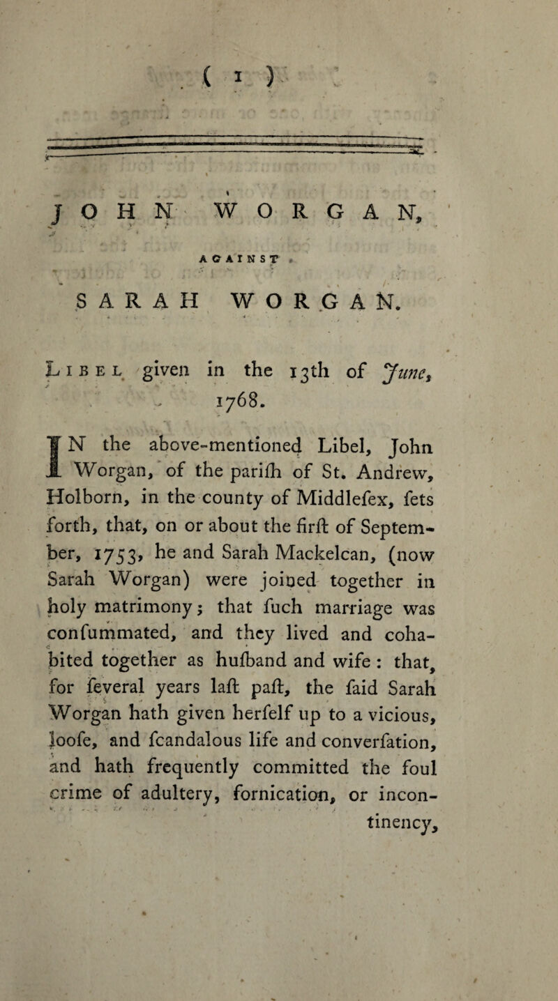 - • ' n JOHN WORGAN, AGAINST » -* • < SARAH WORGAN. * s ,1 j . j 4 - . j. * j Libel given in the 13th of June, 1768. JN the above-mentioned Libel, John Worgan, of the parifh of St. Andrew, Holborn, in the county of Middlefex, fets forth, that, on or about the firft of Septem- ber, 1753, he and Sarah Mackelcan, (now Sarah Worgan) were joined together in holy matrimony; that fuch marriage was confummated, and they lived and coha- bited together as hufband and wife : that, for feveral years laft paft, the faid Sarah Worgan hath given herfelf up to a vicious, loofe, and fcandalous life and converfation, and hath frequently committed the foul crime of adultery, fornication, or incon- ir * . « £/ '* t *■/ i % ‘ j tinency. 1