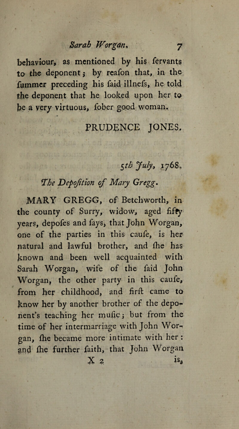 behaviour, as mentioned by his fervants to the deponent $ by reafon that, in the fiimmer preceding his faid illnefs, he told the deponent that he looked upon her to be a very virtuous, fober good woman. r PRUDENCE JONES, $t/j July, 1768. The Depofition of Mary Gregg. MARY GREGG, of Betchworth, in the county of Surry, widow, aged fifty years, depofes and fays* that John Worgan, one of the parties in this caufe, is her natural and lawful brother, and fhe has known and beer* well acquainted with Sarah Worgan, wife of the faid John Worgan, the other party in this caufe, from her childhood, and firft came to know her by another brother of the depo¬ nent’s teaching her mufic but from the time of her intermarriage with John Wor¬ gan, fhe became more intimate with her : and fhe further faith, that John Worgan X 2 is*