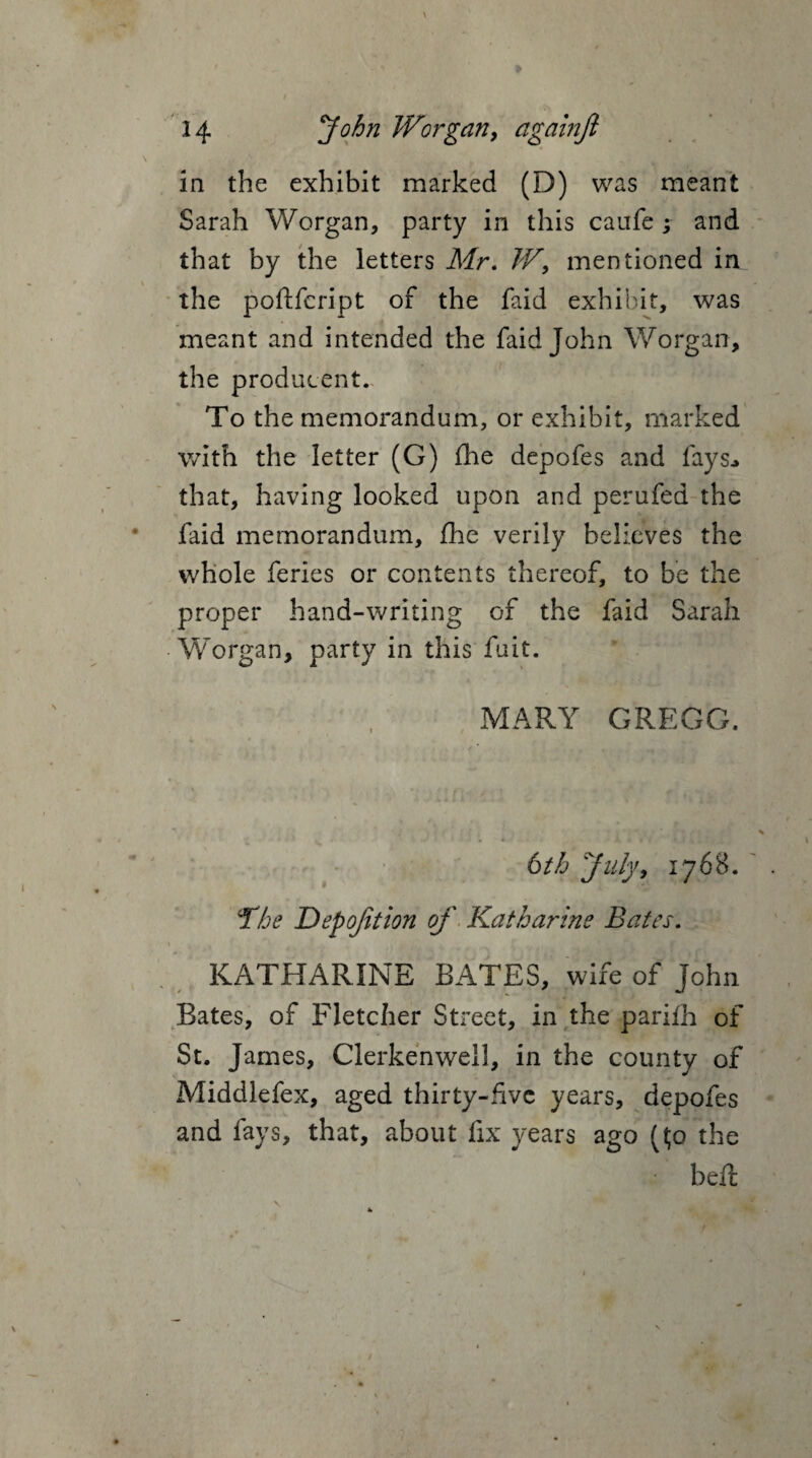 in the exhibit marked (D) was meant Sarah Worgan, party in this caufe ; and that by the letters Mr. W> mentioned in the poftfcript of the faid exhibit, was meant and intended the faid John Worgan, the producent. To the memorandum, or exhibit, marked with the letter (G) fie depofes and fays* that, having looked upon and perufed the faid memorandum, fhe verily believes the whole feries or contents thereof, to be the proper hand-writing of the faid Sarah Worgan, party in this fuit. MARY GREGG. 6th 'July, 1768. The Depojltion of Katharine Bates. KATHARINE BATES, wife of John Bates, of Fletcher Street, in the parifh of St. James, Clerkenwell, in the county of Middlefex, aged thirty-five years, depofes and fays, that, about fix years ago ($0 the • bed: