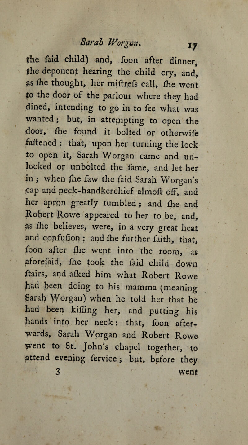 the faid child) and, foon after dinner 9 the deponent hearing the child cry, and, as fhe thought, her miftrefs call, fhe went to the door of the parlour where they had dined, intending to go in to fee what was wanted; but, in attempting to open the door, fhe found it bolted or otherwife faftened : that, upon her turning the lock to open it, Sarah Worgan came and un- or unbolted the fame, and let her in ; when fhe faw the faid Sarah Worgan’s cap and neck-handkerchief almolt off, and her apron greatly tumbled; and fhe and Robert Rowe appeared to her to be, and, as Ihe believes, were, in a very great heat and confufion : and Ihe further faith, that, foon after Ihe went into the room, as aforefaid, fhe took the faid child down flairs, and afked him what Robert Rowe had been doing to his mamma (meaning Sarah 'VVorgan) when he told her that he had been killing her, and putting his hands into her neck: that, foon after- wards, Sarah Worgan and Robert Rowe went to St. John’s chapel together, to attend evening fervice j but, before they 3 wenf
