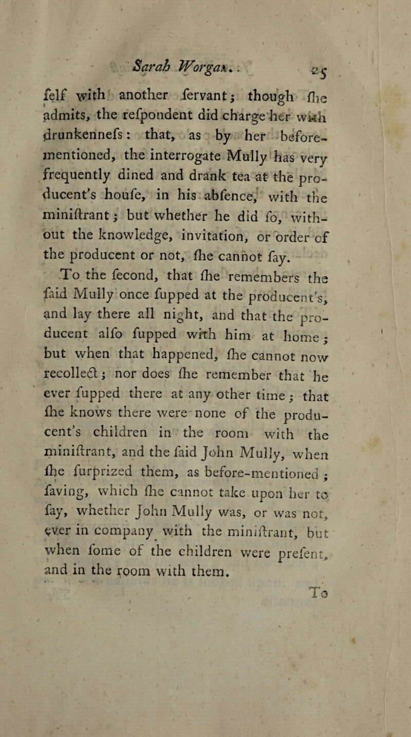 felf with another fervant; though fhe admits, the refpondent did charge her wwh drunkennefs: that, as by her before- mentioned, the interrogate Mully has very frequently dined and drank tea at the pro¬ ducer's houfe, in his abfence, with the miniftrant; but whether he did fo, with¬ out the knowledge, invitation, or order of the producent or not, fhe cannot fay. .To the fecond, that die remembers the faid Mully once fupped at the producer's* and lay there all night, and that the pro¬ ducent alfo fupped with him at home; but when that happened, fhe cannot now recoiled \ nor does fhe remember that he ever fupped there at any other time; that die knows there were none of the produ¬ cent’s children in the room with the miniftrant, and the faid John Mully, when fhe furprized them, as before-mentioned • faving, which fhe cannot take upon her to fay, whether John Mully was, or was not, ever in company^ with the miniftrant, but when fome of the children were prefer* and in the room with them. To