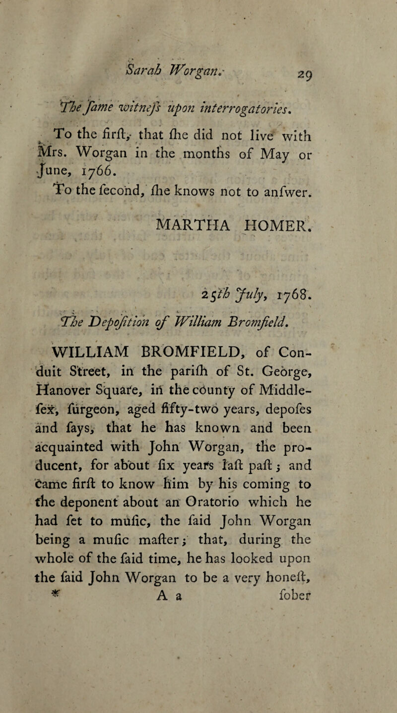 __ 4 , ^ „ * \The fame witnejs upon interrogatories. ' . . To the firfi:,- that fhe did not live with *~w'- . s Mrs. Worgan in the months of May or June, 1766. : To the fecond, fhe knows not to anfwer. MARTHA HOMER, 25 th July, 1768. The Depofition of William Bromfield. WILLIAM BROMFIELD, of Con¬ duit Street, in the parifh of St. George, Hanover Square, in thecCunty of Middle- fex, furgeon, aged fifty-two years, depofes and fays, that he has known and been acquainted with John Worgan, the pro- ducent, for about fix years iaft paft 5 and Came firft to know him by his coming to the deponent about an Oratorio which he had fet to mafic, the faid John Worgan being a mufic mafter; that, during the whole of the faid time, he has looked upon the faid John Worgan to be a very honell, * A a fober