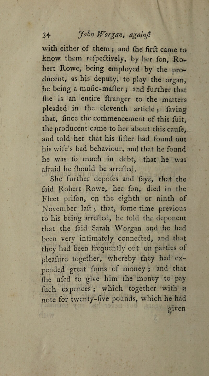 with either of them ; and £he fir ft came to know them refpedlively, by her fon, Ro^ bert Rowe, being employed by the pro- ducent, as his deputy, to play the organ, he being a mufic-mafter •> and further that {he is an entire ftrangcr to the matters pleaded in the eleventh article; laving that, fince the commencement of this fuit, the producent came to her about this caufe, and told her that his filler had found out his wife’s bad behaviour, and that he found he was fo much in debt, that he was afraid he Ihould be arrefled. She further depofes and fays, that the laid Robert Rowe, her fon, died in the Fleet prifon, on the eighth or ninth of November lafl; that, fome time previous to his being arrefled, he told the deponent that the faid Sarah Worgan and he had been very intimately conne&ed, and that they had been frequently out on parties of pleafure together, whereby they had ex¬ pended great fums of money ; and that {he ufed to give him the money to pay fuch expences; which together with a note for twenty-five pounds, which he had