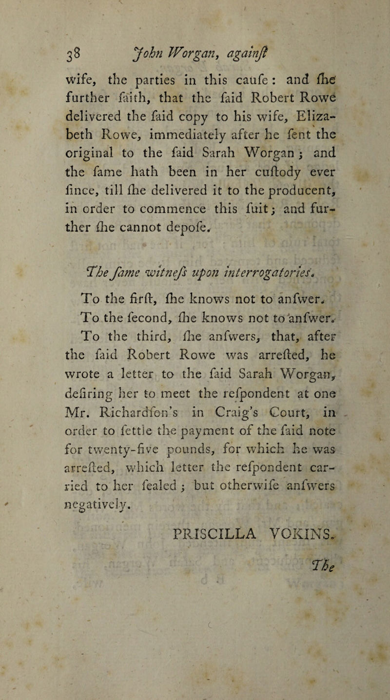 wife, the parties in this caufe : and fhe further faith, that the faid Robert Rowe delivered the faid copy to his wife, Eliza¬ beth Rowe, immediately after he fent the original to the faid Sarah Worgan; and the fame hath been in her cuftody ever fince, till fhe delivered it to the producent, in order to commence this fuit; and fur¬ ther flie cannot depofe, The fame witnefs upon interrogatories* To the firft, fhe knows not to anfwer. To the fecond, fhe knows not to anfwer. To the third, fhe anfvvers, that, after the faid P^obert Rowe was arrefted, he wrote a letter to the faid Sarah Worgan, defiring her to meet the refpondent at one Mr. Richardfon’s in Craig’s Court, in order to fettle the payment of the faid note for twenty-five pounds, for which he was arrefted, which letter the refpondent car¬ ried to her fealed ; but otherwife anfwers negatively. PRISCILLA VOKINS. TBe L