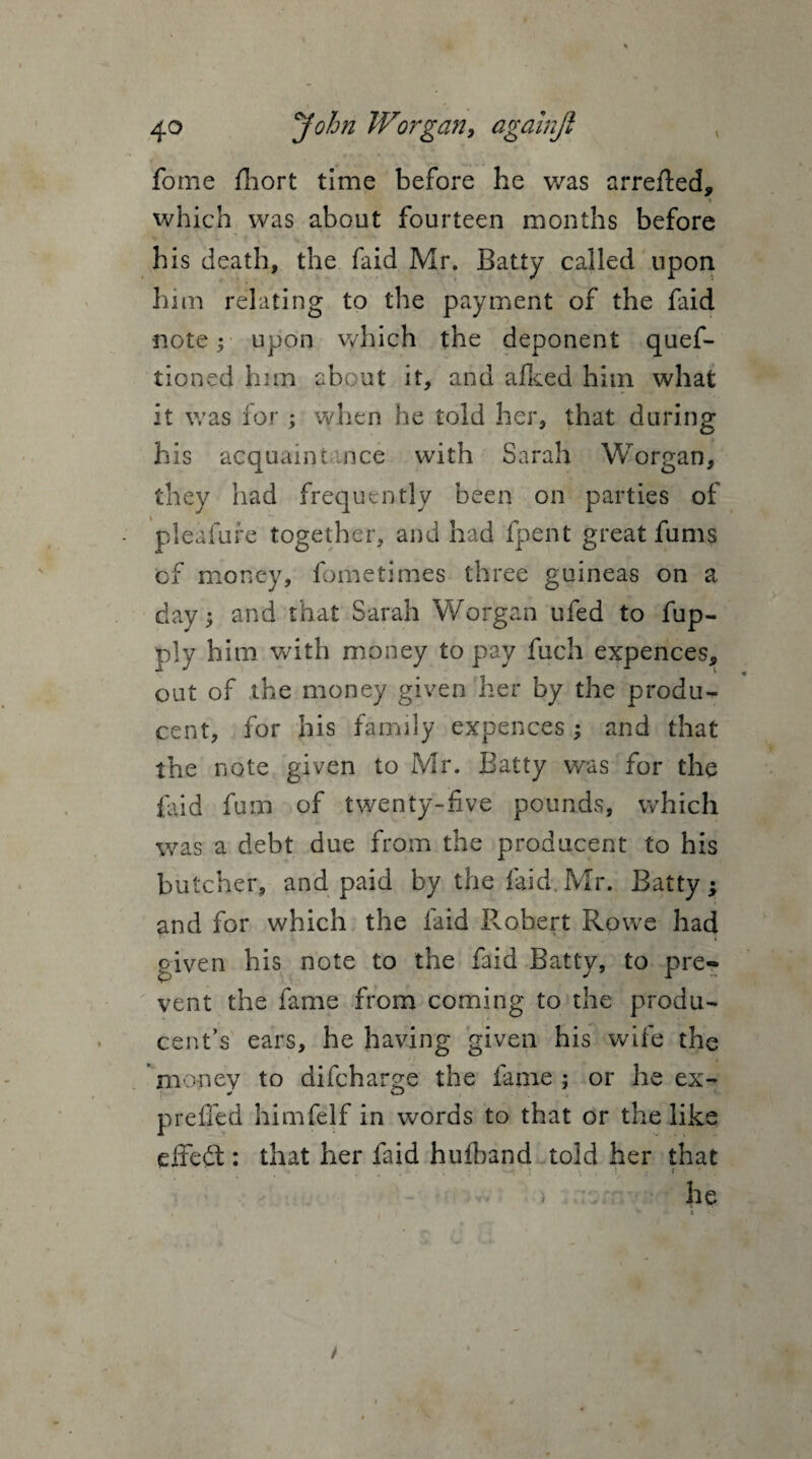 fome Short time before he was arrefted, T which was about fourteen months before his death, the faid Mr. Batty called upon him relating to the payment of the faid ■note; upon which the deponent ques¬ tioned bun about it, and a feed him what it was for ; when he told her, that during his acquaint nee with Sarah Worgan, they had frequently been on parties of pleafure together, and had fpent great fums cf money, fometimes three guineas on a day; and that Sarah Worgan ufed to fup- ply him with money to pay Such expences, out of the money given her by the produ- cent, for his family expences ; and that the note given to Mr. Batty was for the faid fum of twenty-five pounds, which was a debt due from the producent to his butcher, and paid by the laid.Mr. Batty; and for which the faid Robert Rowe had given his note to the faid Batty, to pre¬ vent the fame from coming to the produ- cent’s ears, he having given his wife the money to diSchar^e the fame; or he ex- prefied himfelf in words to that or the like effedt: that her faid huiband told her that he * /