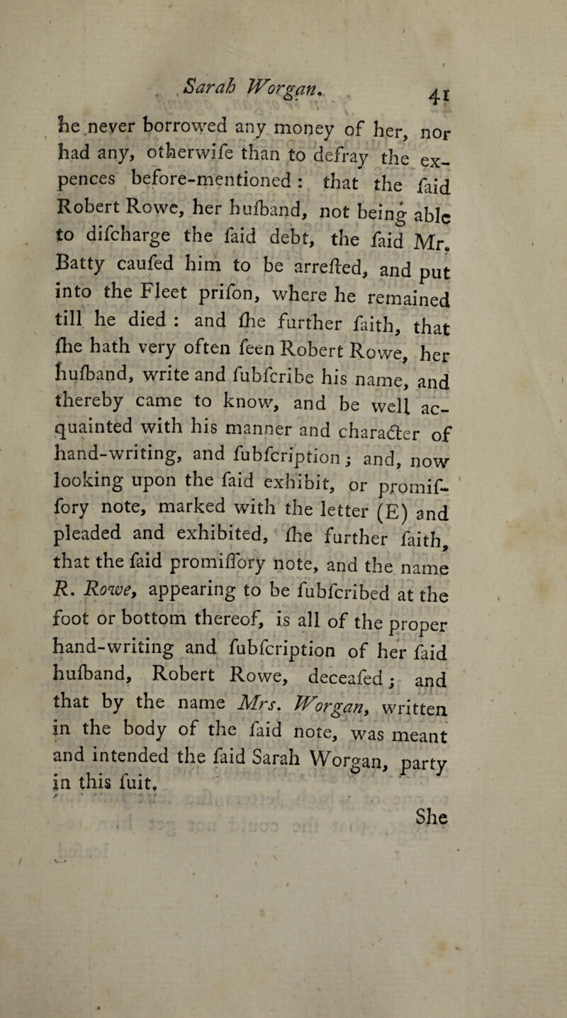 , , Sarah Worgan.. V' ' • . •' , % *' ' \ ... he never borrowed any money of her, nor had any, otherwife than to defray the ex- pences before-mentioned: that the faid Robert Rowe, her hufband, not being able to difeharge the faid debt, the faid Mr. Batty caufed him to be arrefted, and put into the Fleet prifon, where he remained till he died : and die further faith, that fhe hath very often feen Robert Rowe, her hufband, write and fubferibe his name, and thereby came to know, and be well ac¬ quainted with his manner and character of hand-writing, and fubfeription; and, now- looking upon the faid exhibit, or pro mi f- fory note, marked with the letter (E) and pleaded and exhibited, the further faith that the faid promiffory note, and the name R. Rowe, appearing to be fubferibed at the foot or bottom thereof, is all of the proper hand-writing and fubfeription of her faid hufband, Robert Rowe, deceafed; and that by the name Mrs. Worgan, written m the body of the faid note, was meant and intended the faid Sarah Worgan, party *n this luit.