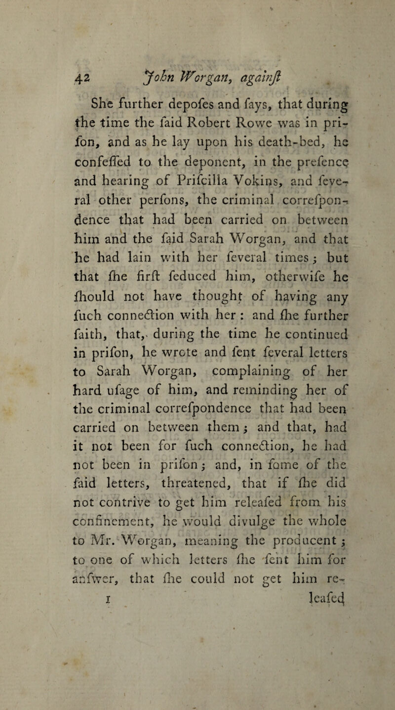 She further depofes and fays, that during the time the laid Robert Rowe was in pri- fon, and as he lay upon his death-bed, he confeffed to the deponent, in the prefencQ and hearing of Prifcilla Vokins, and fever ral other perfons, the criminal eorrefpon-* dence that had been carried on between i * i ' . ' . him and the faid Sarah Worgan, and that he had lain with her feveral times ; but that fhe firft feduced him, otherwife he fhould not have thought of having any fuch connedion with her : and fhe further faith, thatv during the time he continued in prifon, he wrote and fent feveral letters to Sarah Worgan, complaining of her hard ufage of him, and reminding her of the criminal correfpondence that had been carried on between them; and that, had it not been for fuch connedion, he had not been in prilon; and, in fame of the faid letters, threatened, that if fhe did not contrive to get him releafed from his confinement, he would divulge the whole to Mr. Worgan, meaning the producent ; to one of which letters (he fent him for anfwer, that fhe could not get him re- i leafe^ i