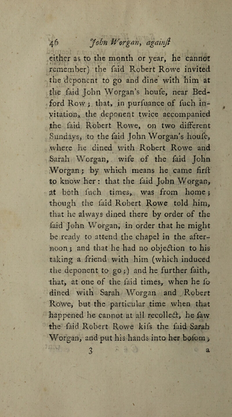 either as to the month or year, he cannot remember) the faid Robert Rowe invited the deponent to go and dine with him at the faid John Worgan’s houfe, near Bed^ ford Row ; that, in purfuance of fuch in¬ vitation,. the deponent twice accompanied the laid Robert Rowe, on two different Sundays, to the faid John Worgan’s houfe, where he dined with Robert Rowe and Sarah Worgan, wife of the faid John Worgan; by which means he came firft to know her: that the faid John Worgan, ,at both fuch times, was from home ; though the faid Robert Rowe told him, that he always dined there by order of the faid John Worgan, in order that he might be ready to attend the chapel in the after¬ noon ; and that he had no objedion to his taking a friend with him (which induced the deponent to go;) and he further faith, that, at one of the faid times, when he lb «- i dined with Sarah Worgan and Robert Rowe, but the particular time when that happened he cannot at all recoiled:, he law the faid Robert Rowe kifs the faid Sarah Worgan, and put his hands into her bofom > V 3 a