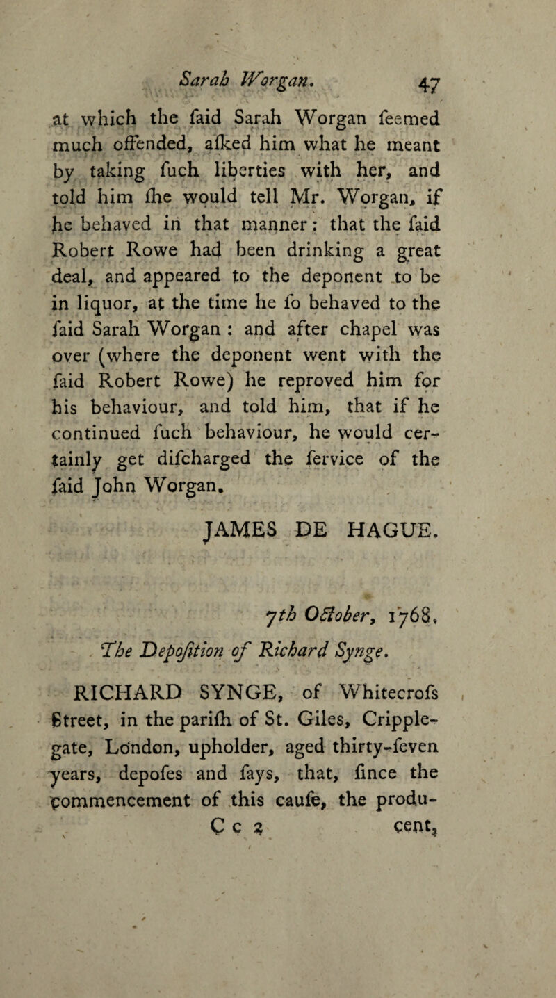 1 * * ^ it** A /. ■V i ' , . V ' •., ^ Q. <. \ / at which the faid Sarah Worgan feemed much offended, afked him what he meant v » j 1 ft f f ** if „ ' *.-» **• :.\v - \ . ' ' • . V * % by taking fuch liberties with her, and told him fhe would tell Mr. Worgan, if he behaved in that manner: that the faid Robert Rowe had been drinking a great deal, and appeared to the deponent to be in liquor, at the time he fo behaved to the faid Sarah Worgan : and after chapel was over (where the deponent went with the faid Robert Rowe) he reproved him for his behaviour, and told him, that if he continued fuch behaviour, he would cer¬ tainly get difcharged the fervice of the faid John Worgan, \ «■ - : y '  *■ JAMES DE HAGUE. ' » * 4 s * • C. \ 7th OEiober, 1768, The Depofition of Richard Synge. « «  RICHARD SYNGE, of Whitecrofs Street, in the parifh of St. Giles, Cripple^ gate, Ldndon, upholder, aged thirty-ffeven years, depofes and fays, that, fmce the commencement of this caufe, the produ- Cc ? cent*