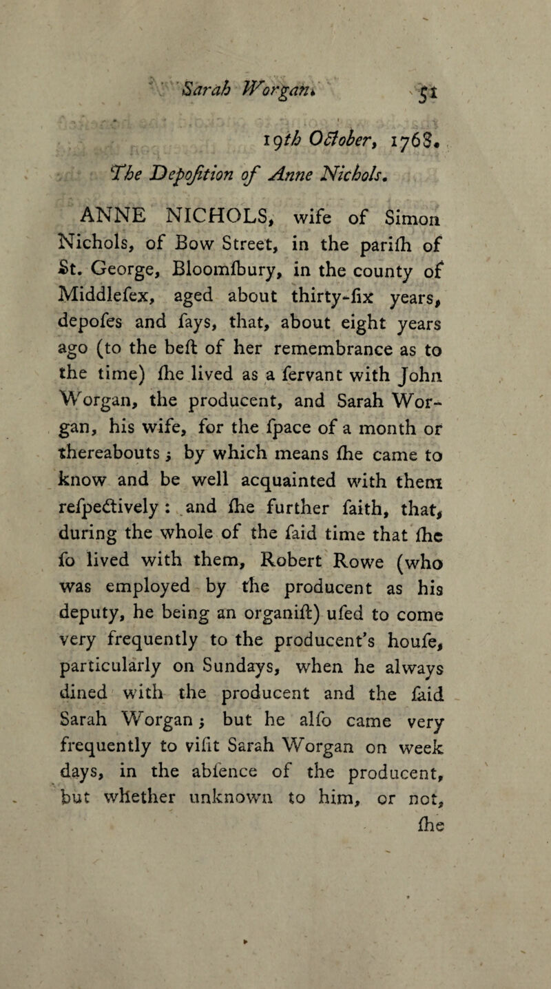 V Sarah Worgain xSjt  - • *• . < ■/ * • ,*4 19ih 0Bober, 1768* Depofaion of Anne Nichols. ANNE NICHOLS, wife of Simon Nichols, of Bow Street, in the parifti of St. George, Bloomfbury, in the county of Middlefex, aged about thirty-fix years, depofes and fays, that, about eight years ago (to the belt of her remembrance as to the time) fhe lived as a fervant with John Worgan, the producent, and Sarah Wor- gan, his wife, for the fpace of a month or thereabouts; by which means fhe came to know and be well acquainted with them refpe&ively : and fhe further faith, that, during the whole of the faid time that fhe fo lived with them, Robert Rowe (who was employed by the producent as his deputy, he being an organift) ufed to come very frequently to the producent’s houfe, particularly on Sundays, when he always dined with the producent and the faid Sarah Worgan j but he alfo came very frequently to vifit Sarah Worgan on week days, in the abfence of the producent, but whether unknown to him, or not, * ■ fhe