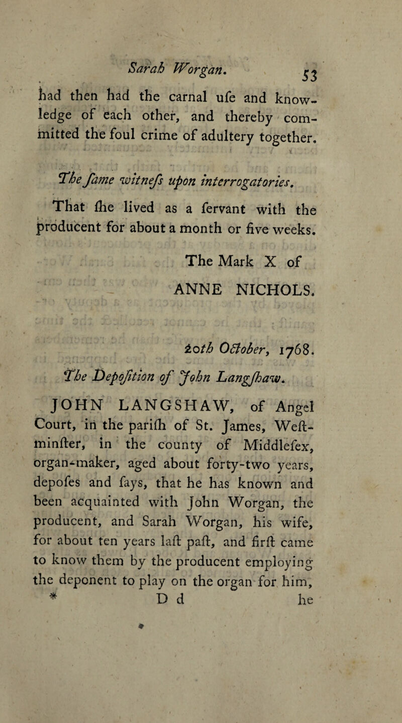 had then had the carnal ufe and know¬ ledge of each other, and thereby com¬ mitted the foul crime of adultery together. 4 : V i ' » ‘ '■ Nv ? '* ‘ •• • * . - . . ^he fame ewitnefs upon interrogatories. That the lived as a fervant with the producent for about a month or five weeks. The Mark X of ANNE NICHOLS. toth 0Bober, 1768. „ *- » - X w 'The Depojition of John Langfhaiv. JOHN LANGSHAW, of Angel Court, in the pariih of St. James, Weft* minfter, in the county of Middlefex, organ-maker, aged about forty-two years, depofes and fays, that he has known and been acquainted with John Worgan, the producent, and Sarah Worgan, his wife, for about ten years laft paft, and firft came to know them by the producent employing the deponent to play on the organ for him, * D d he