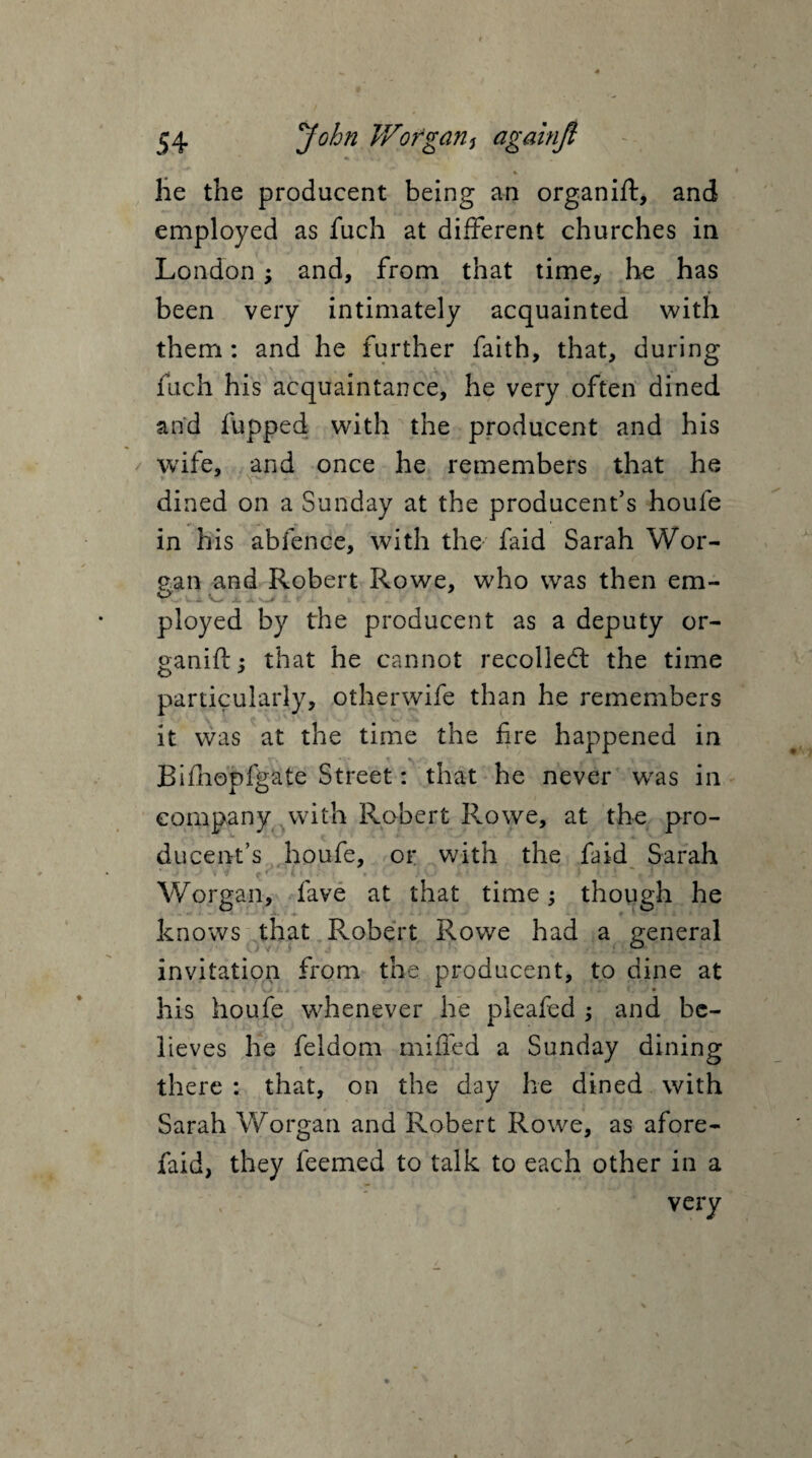 %. - he the producent being an organift, and employed as fucli at different churches in London; and, from that time, he has been very intimately acquainted with them : and he further faith, that, during fuch his acquaintance, he very often dined and flipped with the producent and his wife, and once he remembers that he dined on a Sunday at the producent’s houfe in his abfence, with the faid Sarah Wor- pan and Robert Rowe, who was then em- o * v. .... ployed by the producent as a deputy or¬ ganic ; that he cannot recoiled: the time particularly, otherwife than he remembers it was at the time the fire happened in Bifhopfgate Street: that he never wras in company with Robert Rowe, at the pro¬ ducent’s houfe, or with the faid Sarah j • %v • r «1 iv i i n | » ' i v -* it.* 1 Worgan, fave at that time; though he - *• - • 4 -»• ' ♦ _ • > _ # I - 4. i * i knows that Robert Rowe had a general invitation from the producent, to dine at his houfe whenever he pleafed ; and be¬ lieves he feldom miffed a Sunday dining there : that, on the day he dined with Sarah Worgan and Robert Rowe, as afore- faid, they feemed to talk to each other in a very