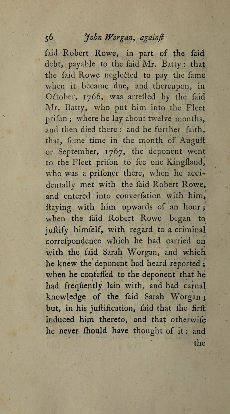 faid Robert Rowe, in part of the faid debt, payable to the faid Mr. Batty : that the faid Rowe neglected to pay the fame when it became due, and thereupon, in October, 1766, was arrefted by the faid Mr. Batty, who put him into the Fleet prifon ; where he lay about twelve months, and then died there : and he further faith, that, fome time in the month of Auguft or September, 1767, the deponent went to the Fleet prifon to fee one Kingfland, who was a prifoner there, when he acci¬ dentally met with the faid Robert Rowe, and entered into converfation with him, Raying with him upwards of an hour; when the faid Robert Rowe began to juftify himfelf, with regard to a criminal correfpondence which he had carried on with the faid Sarah Worgan, and which he knew the deponent had heard reported; when he confeffed to the deponent that he had frequently lain with, and had carnal knowledge of the faid Sarah Worgan; but, in his juftification, faid that fhe firft induced him thereto, and that otherwife he never ftiould have thought of it: and