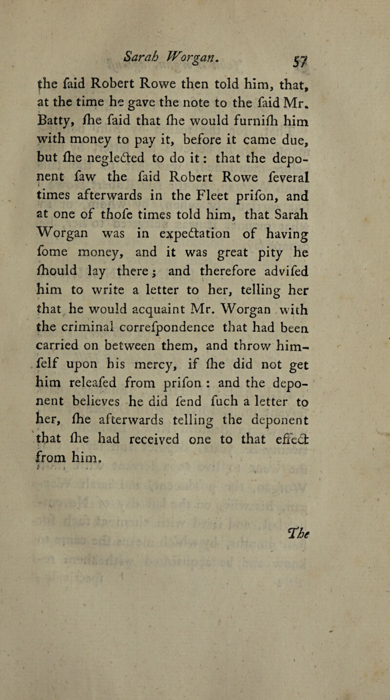 the faid Robert Rowe then told him, that, at the time he gave the note to the faid Mr. Batty, fhe faid that (he would furnifh him with money to pay it, before it came due, but fhe neglected to do it: that the depo¬ nent faw the faid Robert Rowe feveral * l times afterwards in the Fleet prifon, and at one of thofe times told him, that Sarah Worgan wTas in expectation of having fome money, and it was great pity he fhould lay there; and therefore advifed him to write a letter to her, telling her that he would acquaint Mr. Worgan with the criminal correfpondence that had been carried on between them, and throw him- felf upon his mercy, if fhe did not get him releafed from prifon : and the depo¬ nent believes he did fend fuch a letter to her, fhe afterwards telling the deponent that fhe had received one to that effect from him. rti