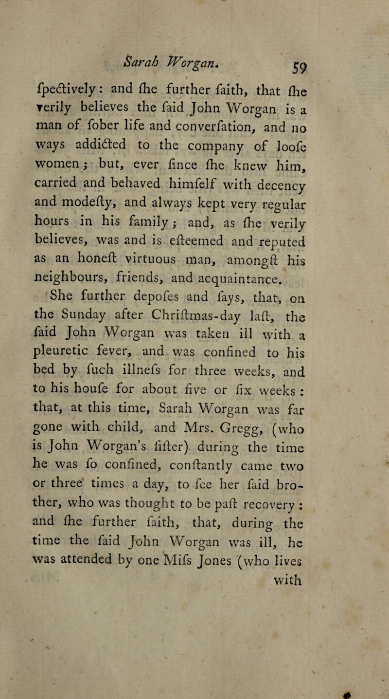 Sarah TV organ* ry i Ipeclively: and /he further faith, that /he ▼erily believes the faid John Worgan is a man of fober life and converfation, and no ways addidted to the company of loofe women; but, ever fince fhe knew him, carried and behaved himfelf with decency and modefty, and always kept very regular hours in his family; and, as /he verily believes, was and is efteemed and reputed as an honeft virtuous man, amongft his neighbours, friends, and acquaintance. She further depofes and fays, that, on the Sunday after Chriftmas-day laft, the faid John Worgan was taken ill with a pleuretic fever, and was confined to his bed by fuch illnefs for three weeks, and to his houfe for about five or fix weeks : that, at this time, Sarah Worgan was far gone with child, and Mrs. Gregg, (who is John Worgan’s filter) during the time he was fo confined, conftantly came two or three times a day, to fee her faid bro¬ ther, who was thought to be pa/t recovery : and /he further faith, that, during the time the faid John Worgan was ill, he was attended by one Mifs Jones (who lives with