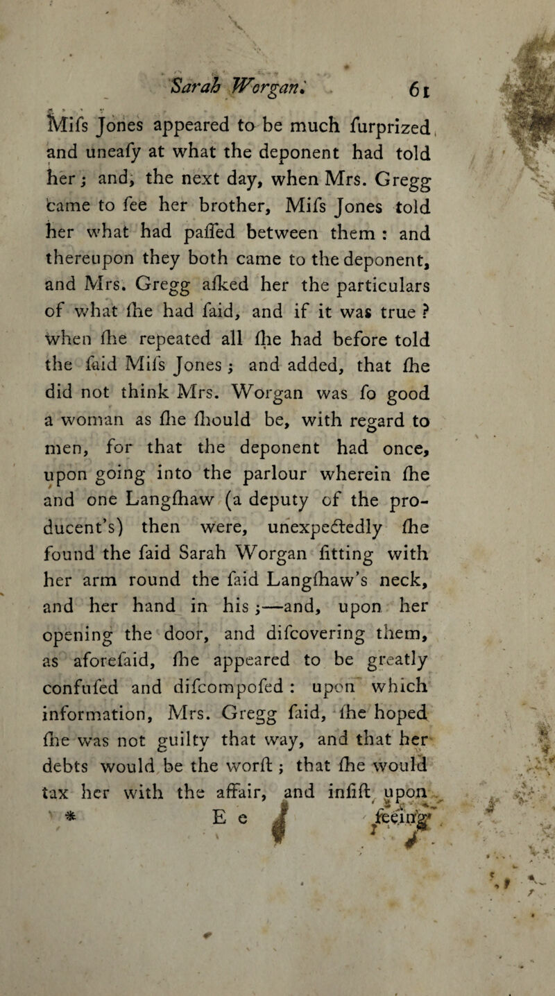 • - & • Sarah Worgan* 6t ft. * ' V f • Mifs Jones appeared to be much furprized and uneafy at what the deponent had told her; and, the next day, when Mrs. Gregg came to fee her brother, Mifs Jones told her what had paffed between them : and thereupon they both came to the deponent, and Mrs. Gregg afked her the particulars of what the had faid, and if it was true ? when (he repeated all (he had before told the faid Mifs Jones ; and added, that (he did not think Mrs. Worgan was fo good a woman as (lie (hould be, with regard to men, for that the deponent had once, upon going into the parlour wherein (he and one Langlhaw (a deputy of the pro- ducent’s) then were, unexpectedly (he found the faid Sarah Worgan fitting with her arm round the faid Langihaw’s neck, and her hand in his —and, upon her opening the door, and difcovering them, as aforefaid, (he appeared to be greatly confufed and difcompofed : upon which information, Mrs. Gregg (aid, (he hoped (lie was not guilty that way, and that her debts would be the word ; that (he would tax her with the affair, and infill upon