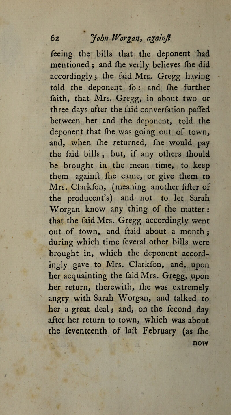 feeing the bills that the deponent had mentioned ; and fhe verily believes fhe did accordingly; the faid Mrs. Gregg having told the deponent fo: and fhe further faith, that Mrs. Gregg, in about two or three days after the faid converfation paffed between her and the deponent, told the deponent that fhe was going out of town, and, when fhe returned, fhe would pay the faid bills, but, if any others fhould be brought in the mean time, to keep them againft fhe came, or give them to Mrs. Clarkfon, (meaning another fifter of the producent’s) and not to let Sarah Worgan know any thing of the matter: that the faid Mrs. Gregg accordingly went out of town, and ftaid about a month; during which time fevcral other bills were brought in, which the deponent accord- ingly gave to Mrs. Clarkfon, and, upon her acquainting the faid Mrs. Gregg, upon her return, therewith, fhe was extremely angry with Sarah Worgan, and talked to her a great deal; and, on the fecond day after her return to town, which was about the feventeenth of laft February (as fhe x now