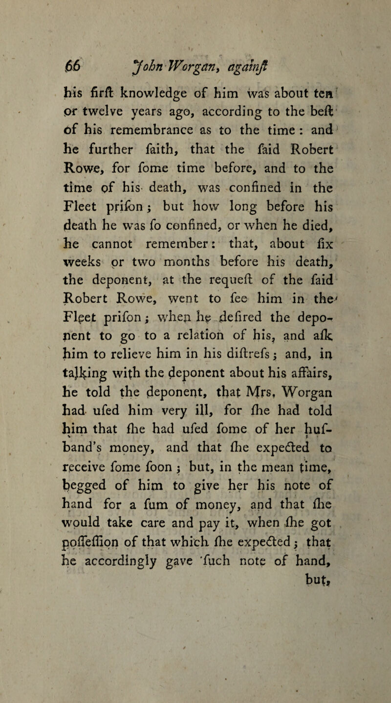 his firft knowledge of him was about ten pr twelve years ago, according to the beft of his remembrance as to the time : and he further faith, that the faid Robert Rowe, for fome time before, and to the time of his death, was confined in the Fleet prilon; but how long before his death he was fo confined, or when he died, he cannot remember: that, about fix weeks pr two months before his death, the deponent, at the requeft of the faid Robert Rowe, went to fee him in the' Flpet prifon; when he defired the depo-* pent to go to a relation of his, and afk / him to relieve him in his diftrefs; and, in taking with the deponent about his affairs, he told the deponent, that Mrs, Worgan had ufed him very ill, for fhe had told him that fhe had ufed fome of her huf- v • ' I band’s money, and that fhe expedted to receive fome foon ; but, in the mean time, begged of him to give her his note of hand for a fum of money, and that fhe would take care and pay it, when fhe got poffeffiqn of that which fhe expedted j that he accordingly gave 'fuch note of hand, but.