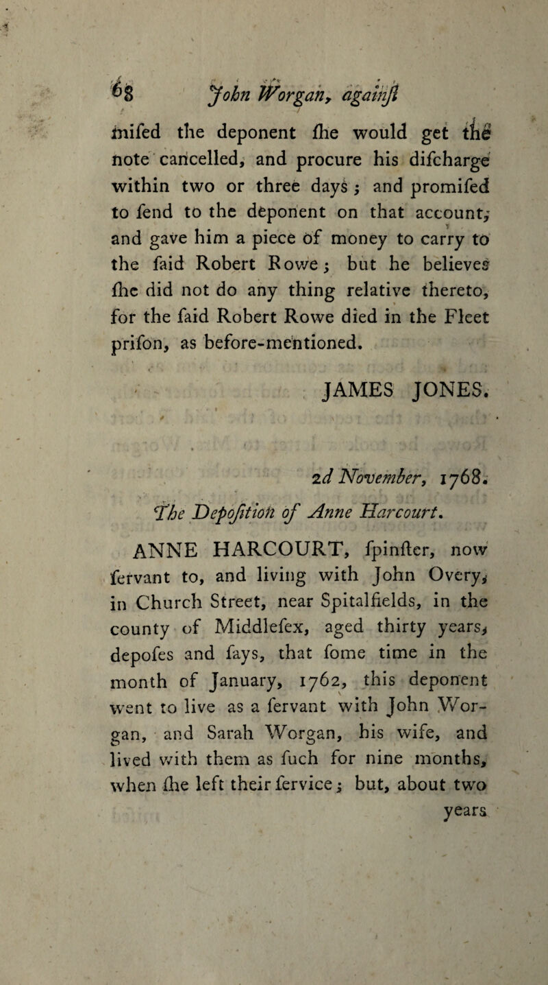 John / inifed the deponent fhe would get tfie note cancelled, and procure his difcharge within two or three days ; and promifed to fend to the deponent on that account; and gave him a piece of money to carry to the faid Robert Rowe; but he believes fhe did not do any thing relative thereto, for the faid Robert Rowe died in the Fleet prifon, as before-mentioned. JAMES JONES. , ... . V r » g ■ i :o :n ? ,, ,*• * . * | 2 d November, 1768. The Depofition of Anne Harcourt. ANNE HARCOURT, fpinfter, now fervant to, and living with John Overy* in Church Street, near Spitalfields, in the county of Middlefex, aged thirty years* depofes and fays, that feme time in the month of January, 1762, this deponent went to live as a fervant with John Wor- gan, and Sarah Worgan, his wife, and lived with them as fuch for nine months, when (he left their fervice; but, about two years