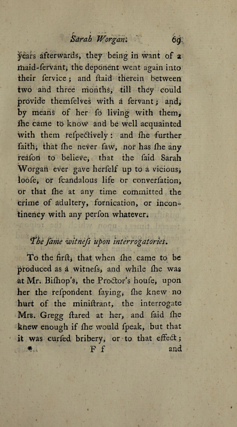 ; / Sdr ah JVorgam •» „ * years afterwards, they being in want of a ihaid-ferVant; the deponent went again into their fervice * and ftaid therein between two and three months, till they could provide themfelves with a fervant; 2nd; by means of her fd living with them, fhe came to know and be well acquainted with them refpedtively: and fhe further faiths that fhe never faw, nor has fhe any reafotl to believe, that the faid Sarah . $ ■» Worgari ever gave herfelf up to a vicious; loofej Or fcandalous life or conversation^ or that the at any time committed the crime of adultery, fornication, or incon- tineriey with any perfon whatever* e fame witnefs upon interrogatories. y ; * v To the firfti that when fhe. came to be produced as i witnefs* and while fhe was at Mr; Bifhop’s, the Prodtor’s houfe> upon her the refpondent faying, fhe knew no hurt of the miniflrant, the interrogate Mrs. Gregg flared at her, and faid fhe knew enough if fhe would fpeak, but that it was curfed bribery, or to that effedt; * v F f and