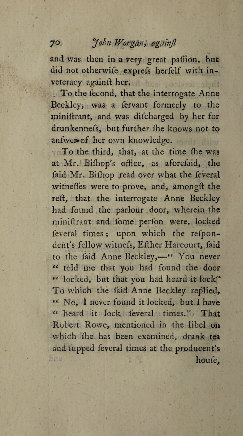 and was then in a very great paffion, but did not otherwife exprefs herfelf with in- i/ veteracy againft her. To the fecond, that the interrogate Anne Beekley, was a fervant formerly to the miniftrant, and was difcharged by her for drunkennefs, but further fhe knows not to anfwe^of her own knowledge. To the third, that, at the time fhe was at Mr. Bifhop’s office, as aforefaid, the faid Mr. Bifhop read over what the feveral witneffes were to prove, and, amongft the reft, that the interrogate Anne Beekley had found the parlour door, wherein the miniftrant and fome perfon were, locked feveral times; upon which the refpon- dent’s fellow witnefs, Efther Harcourt, faid to the faid Anne Beekley,—“ You never “ told me that you had found the door “ locked, but that you had heard it lock”' To which the faid Anne Beekley replied, “ No, I never found it locked, but I have fC heard it lock feveral times.” That Robert Rowe, mentioned in the libel on which flie has been examined, drank tea and fupped feveral times at the producenfs - v houfe. /