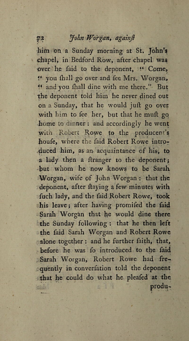 him on a Sunday morning at St. John’s chapel, in Bedford Row, after chapel was over he faid to the deponent, f* Come, you fhall go over and fee Mrs. Worgan, and you fhall dine with me there.” But the deponent told him he neyer dined out on a Sunday, that he would juft go over with him to fee her, but that he mull gq home to dinner : and accordingly he went with Robert Rowe to the producent’s houfe, where the faid Robert Rowe intro- ' -• </ 4 . . » ...» 1 ■ duced him, as an acquaintance of his, to a lady then a ftranger to the deponent; hut whom he now knows to be Sarah .1' • R * ’ v Worgan, wife of John Worgan : that the deponent, after Haying a few minutes with fuch lady, and the faid Robert Rowe, took his leave; after having promifed the faid Sarah Worgan that he would dine there the Sunday following : that he then left the faid Sarah Worgan and Robert Rowe alone together : and he further faith, that, before he was fo introduced to the faid • * / *, Sarah Worgan, Robert Rowe had fre-* quently in converfation told the deponent that he could do what he pleafed at the rui . produ-