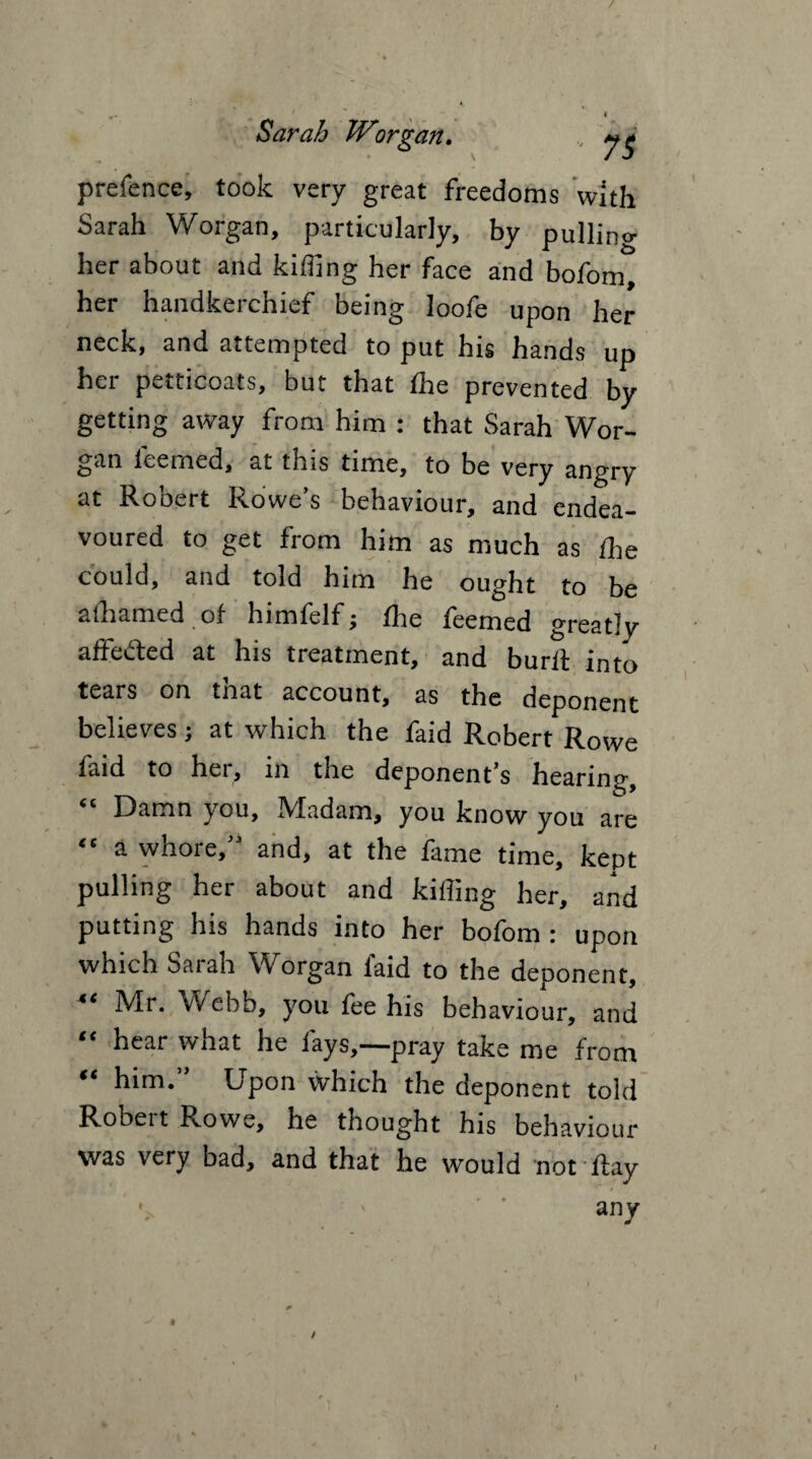 prefence, took very great freedoms with Sarah Worgan, particularly, by pullino- her about and killing her face and bofom, her handkerchief being loofe upon her neck, and attempted to put his hands up her petticoats, but that Ihe prevented by getting away from him : that Sarah Wor¬ gan feemed, at this time, to be very angry at Robert Rowe’s behaviour, and endea¬ voured to get from him as much as Ihe could, and told him he ought to be alhamed of himfelf; fhe feemed greatly affected at his treatment, and burit into tears on tnat account, as the deponent believes; at which the faid Robert Rowe faid to her, in the deponent’s hearing. Damn you. Madam, you know you are “ a whore,” and, at the fame time, kept pulling her about and killing her, and putting his hands into her bofom : upon which Sarah Worgan faid to the deponent, 44 Mr. Webb, you fee his behaviour, and “ hcar what he fays,—pray take me from “ him.” Upon which the deponent told Robei t Rowe, he thought his behaviour was very bad, and that he would not Ray t any i