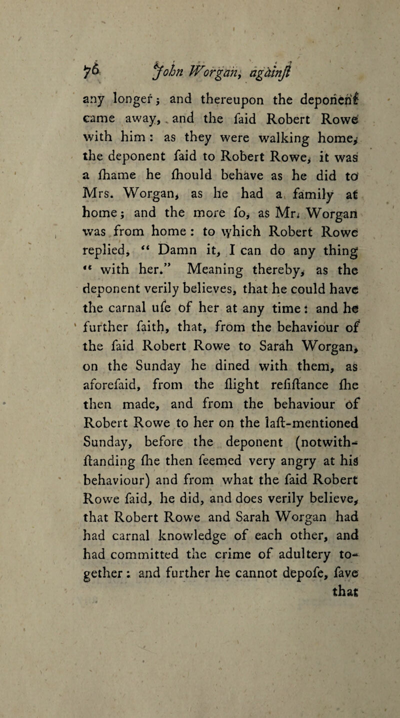 John Worgan, agdmjl any longer, and thereupon the deporierif came away, k and the faid Robert Rowe with him : as they were walking home** the deponent faid to Robert Rowe* it was a fhame he fhould behave as he did to Mrs. Worgan, as he had a, family at home; and the more fo, as Mr; Worgan was from home : to \yhich Robert Rowe '» » > replied, “ Damn it, I can do any thing €t with her.” Meaning thereby* as the deponent verily believes, that he could have the carnal ufe of her at any time i and he further faith, that, from the behaviour of the faid Robert Rowe to Sarah Worgan, on the Sunday he dined with them, as aforefaid, from the flight reliftance {he then made, and from the behaviour of Robert Rowe to her on the laft-mentioned Sunday, before the deponent (notwith- ftanding {he then feemed very angry at his behaviour) and from what the faid Robert Rowe faid, he did, and does verily believe, that Robert Rowe and Sarah Worgan had had carnal knowledge of each other, and had committed the crime of adultery to¬ gether ; and further he cannot depofe, fave that