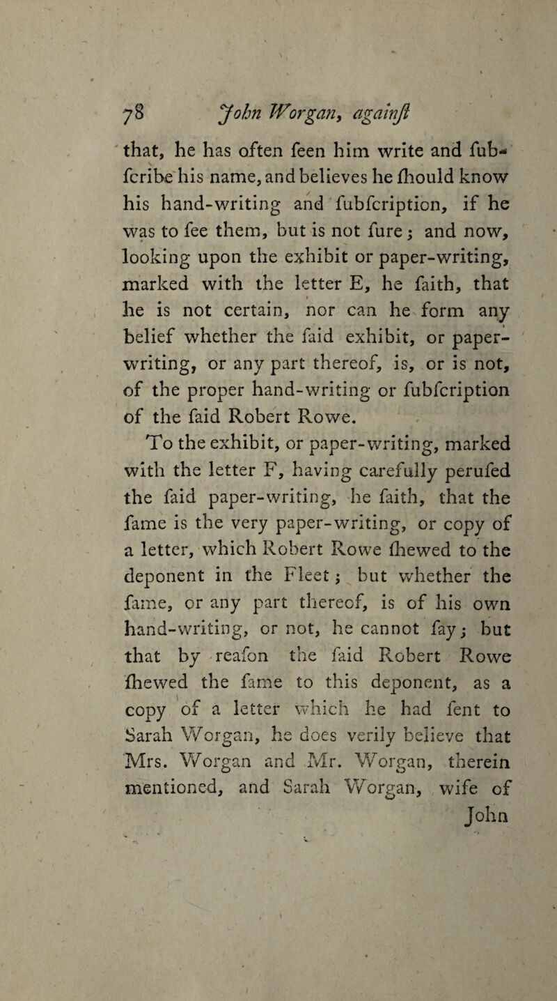 r 78 John Worgan, againji that, he has often feen him write and fub* fcrihe his name, and believes he jfhould know his hand-writing and fubfcription, if he was to fee them, but is not fure : and now, looking upon the exhibit or paper-writing, marked with the letter E, he faith, that he is not certain, nor can he form any belief whether the faid exhibit, or paper- writing, or any part thereof, is, or is not, of the proper hand-writing or fubfcription of the faid Robert Rowe. To the exhibit, or paper-writing, marked with the letter F, having carefully perufed the faid paper-writing, he faith, that the fame is the very paper-writing, or copy of a letter, which Robert Rowe fhewed to the deponent in the Fleet; but whether the fame, or any part thereof, is of his own hand-writing, or not, he cannot fay; but that by reafon the faid Robert Rowe fhewed the fame to this deponent, as a copy of a letter which he had fent to Sarah Worgan, he does verily believe that Mrs. Worgan and Mr. Worgan, therein mentioned, and Sarah Worgan, wife of John