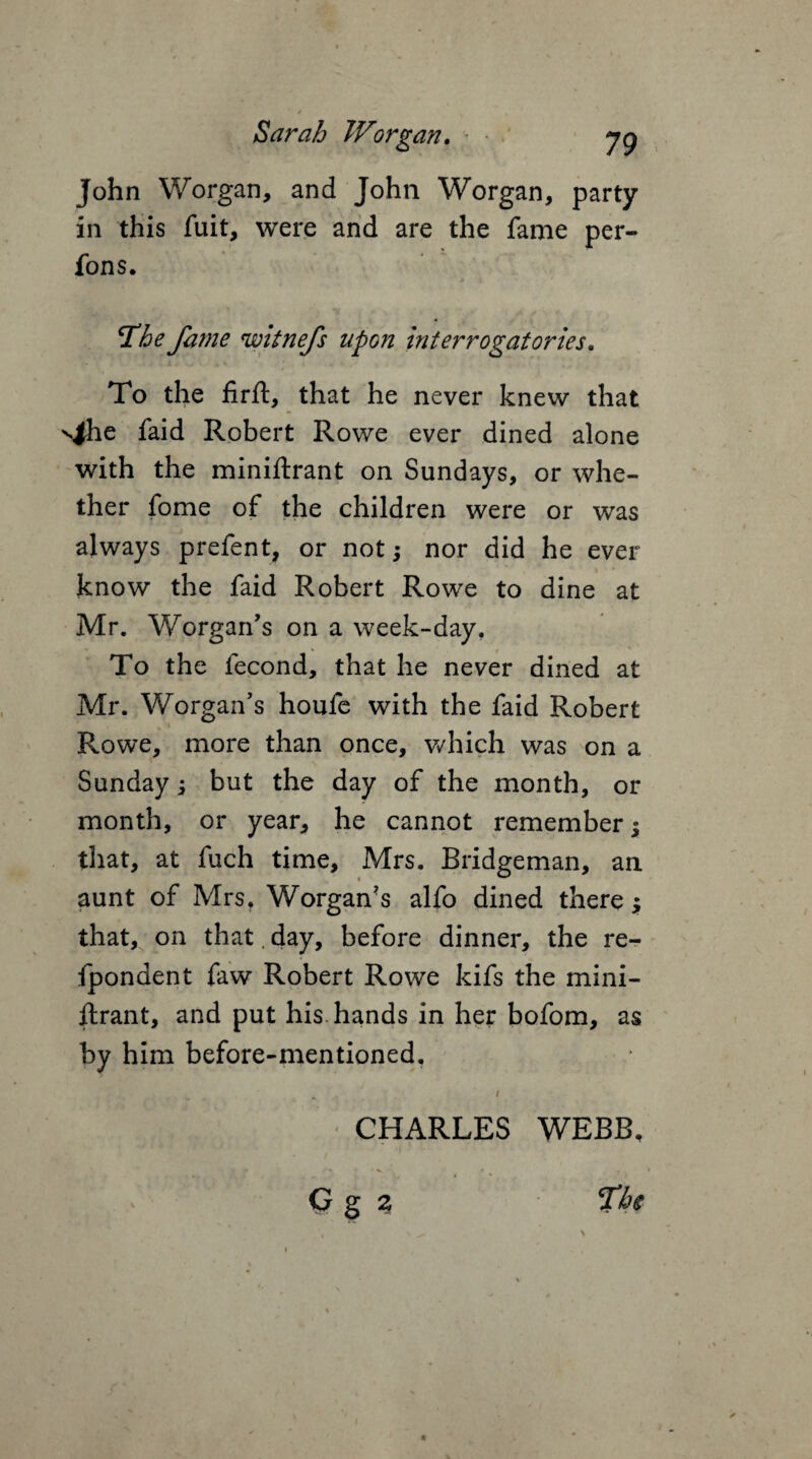 John Worgan, and John Worgan, party in this fuit, were and are the fame per- fons. jThe fame witnefs upon interrogatories. To the firft, that he never knew that v|he faid Robert Rowe ever dined alone with the miniftrant on Sundays, or whe¬ ther fome of the children were or was always prefent, or not •, nor did he ever know the faid Robert Rowe to dine at Mr. Worgan’s on a week-day. To the fecond, that he never dined at Mr. Worgan’s houfe with the faid Robert Rowe, more than once, which was on a Sunday j but the day of the month, or month, or year, he cannot remember; that, at fuch time, Mrs. Bridgeman, an aunt of Mrs. Worgan's alfo dined there; that, on that. day, before dinner, the re- fpondent faw Robert Rowe kifs the mini- ftrant, and put his hands in her bofom, as by him before-mentioned. A / CHARLES WEBB, G g % Tbs