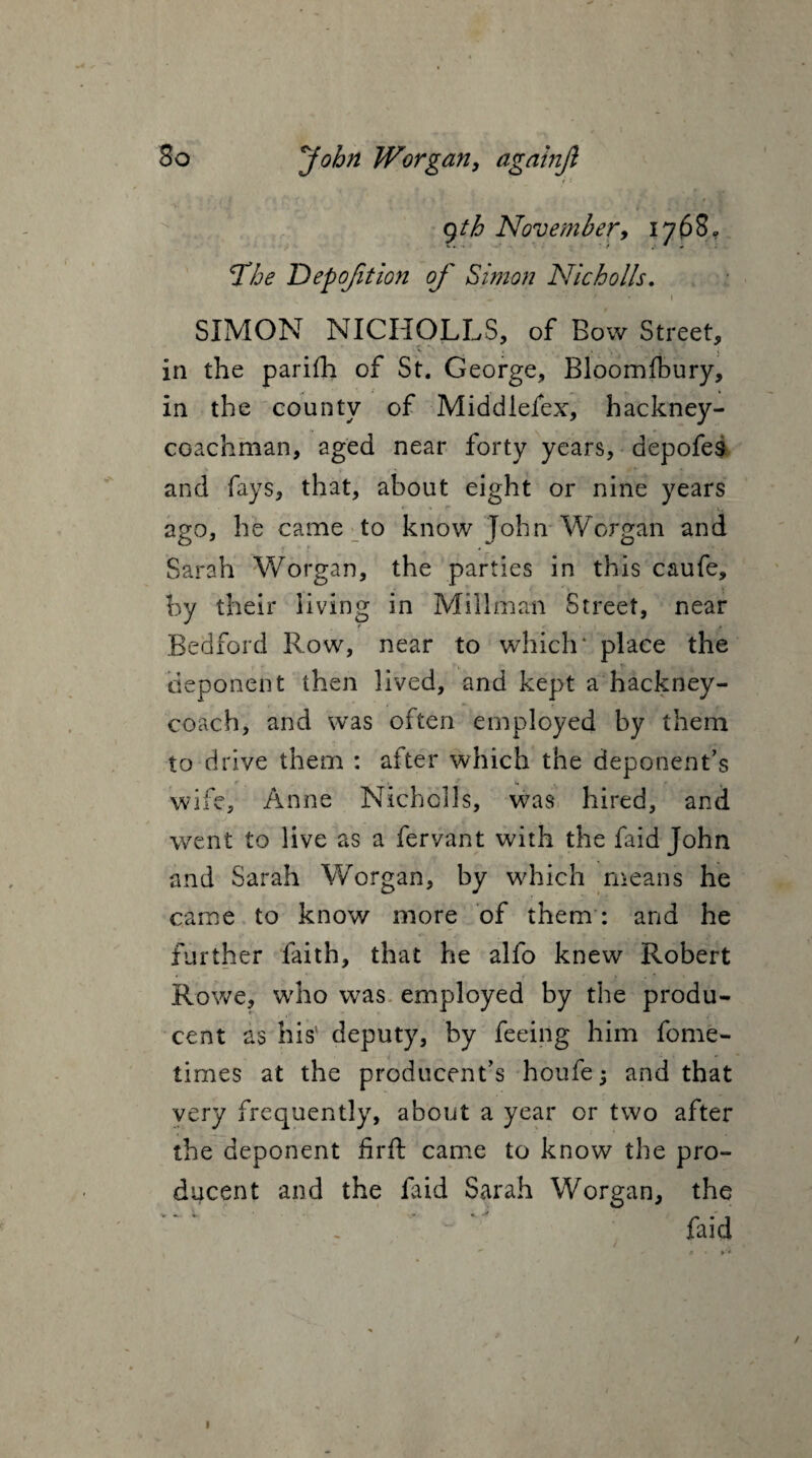 ■ . < * > * * 9th November, 1768,, The Depofition of Simon Nicholls. w * •* • I SIMON NICHOLLS, of Bow Street, v ’ ■ . , - . » V i in the parifh of St. George, Bloomibury, in the county of Middiefex, hackney- coachman, aged near forty years, depofes and fays, that, about eight or nine years * *  ago, he came to know John Worgan and Sarah Worgan, the parties in this caufe, by their living in Millman Street, near Bedford Row, near to which* place the deponent then lived, and kept a hackney- coach, and was often employed by them to drive them : after which the deponent’s wife, Anne Nicholls, was hired, and ',j .... 1 f went to live as a fervant with the faid John and Sarah Worgan, by which means he came to know more of them : and he further faith, that he alfo knew Robert Rowe, who was employed by the produ- cent as his' deputy, by feeing him fome- times at the producent’s houfe -} and that very frequently, about a year or two after the deponent fird: came to know the pro¬ ducer) t and the Lid Sarah Worgan, the faid 1