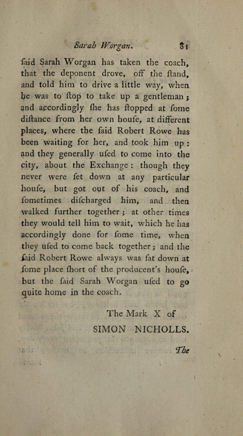 {aid Sarah Worgan has taken the coach, that the deponent drove, off the fland, and told him to drive a little way, when he was to flop to take up a gentleman ; and accordingly die has flopped at fome diftance from her own houfe, at different places, where the faid Robert Rowe has been waiting for her, and took him up : and they generally ufed to come into the city, about the Exchange : though they never were fet down at any particular houfe, but got out of his coach, and fometimes difcbarged him, and then walked further together ; at other times they would tell him to wait, which he has accordingly done for fome time, when they ufed to come back together; and the faid Robert Rowe always was fat down at fome place fhort of the producent’s houfe,' but the faid Sarah Worgan ufed to go quite home in the coach. The Mark X of SIMON NICHOLLS. * * J / t. f; - . . . - {Hoc