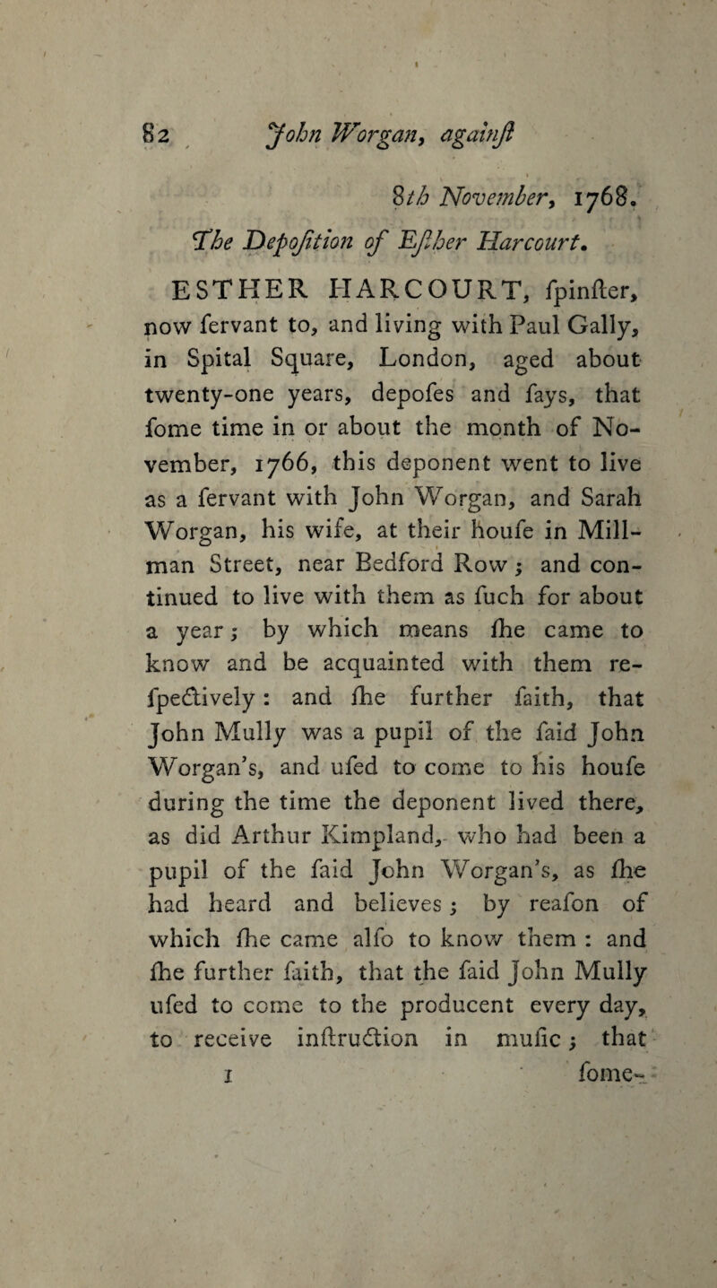 i Stb November, 1768, The Depojition of JLfher Harcourt. ESTHER HARCOURT, fpinfter, now fervant to, and living with Paul Gaily, in Spital Square, London, aged about twenty-one years, depofes and fays, that fome time in or about the month of No¬ vember, 1766, this deponent went to live as a fervant with John Worgan, and Sarah Worgan, his wife, at their houfe in Mill- man Street, near Bedford Row; and con¬ tinued to live with them as fuch for about a year; by which means fhe came to know and be acquainted with them re- fpedively: and fhe further faith, that John Mully was a pupil of the faid John Worgan’s, and ufed to come to his houfe during the time the deponent lived there, as did Arthur Kimpland,- who had been a pupil of the faid John Worgan’s, as fhe had heard and believes; by reafon of which fhe came alfo to know them : and fhe further faith, that the faid John Mully ufed to come to the producent every day, to receive inftrudtion in muiic; that 1 * fome-