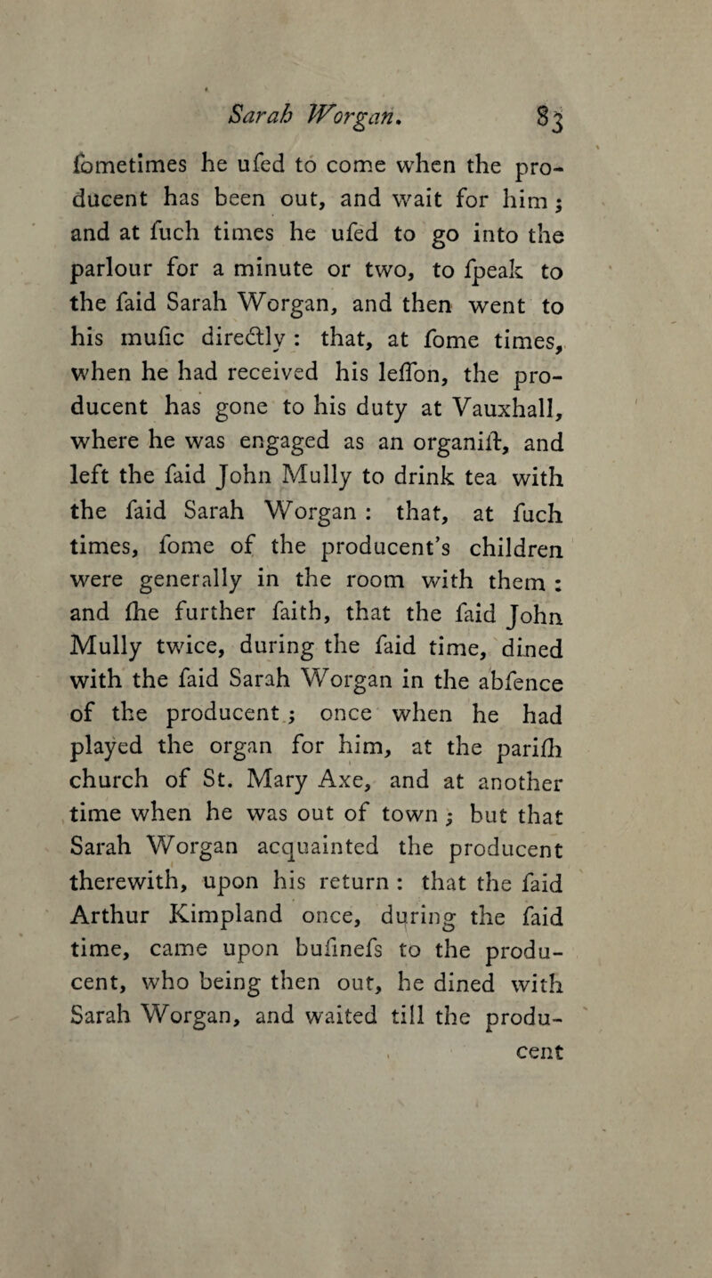 fometimes he ufed to come when the pro- dueent has been out, and wait for him; and at fuch times he ufed to go into the parlour for a minute or two, to fpeak to the faid Sarah Worgan, and then went to his mufic dire&ly : that, at fome times, when he had received his leffon, the pro- ducent has gone to his duty at Vauxhall, where he was engaged as an organiit, and left the faid John Mully to drink tea with the faid Sarah Worgan : that, at fuch times, fome of the producent’s children were generally in the room with them : and fhe further faith, that the faid John Mully twice, during the faid time, dined with the faid Sarah Worgan in the abfence of the producent; once when he had played the organ for him, at the parifh church of St. Mary Axe, and at another time when he was out of town ; but that Sarah Worgan acquainted the producent therewith, upon his return : that the faid Arthur Kimpland once, during the faid time, came upon bufinefs to the produ¬ cent, who being then out, he dined with Sarah Worgan, and waited till the produ¬ cent