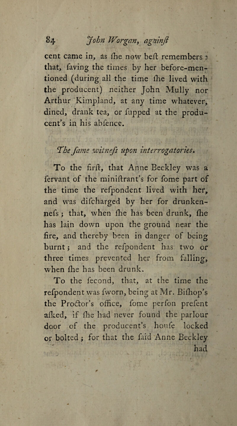 cent came in, as (he new beft remembers 5 that, faving the times by her before-men¬ tioned (during all the time (he lived with the producent) neither John Mully nor Arthur Kimpland, at any time whatever, dined, drank tea, or flipped at the produ¬ cer's in his abfence. The fame witnefs upon interrogatories• To the firft, that Anne Beckley was a fervant of the miniftrant’s for fome part of the time the refpondent lived with her, and was difcharged by her for drunken- nefs; that, when (he has been drunk, (he has lain down upon the ground near the fire, and thereby been in danger of being burnt; and the refpondent has two or three times prevented her from falling, when (he has been drunk. To the fecond, that, at the time the refpondent was fworn, being at Mr. Biffiop's the Prodtor’s office, fome perfon prefent afked, if (he had never found the parlour door of the producent’s houfe locked or bolted; for that the faid Anne Beckley had