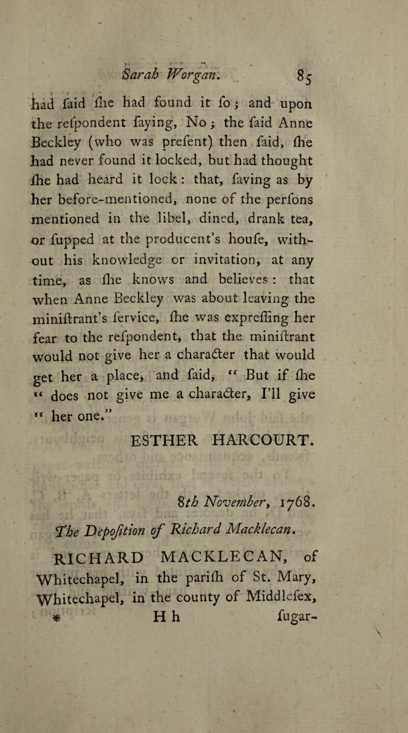 had faid fhe had found it fo; and upon the refpondent faying, No; the faid Anne Beckley (who was prefent) then faid, fhe had never found it locked, but had thought fhe had heard it lock: that, faving as by her before-mentioned, none of the perfons mentioned in the libel, dined, drank tea, or fupped at the producent’s houfe, with¬ out his knowledge or invitation* at any time, as flue knows and believes : that when Anne Beckley was about leaving the miniftrant’s fervice, fhe was expreffing her fear to the refpondent, that the miniftrant would not give her a character that would get her a place* and faid, “ But if fhe does not give me a character, I'll give ** her one.” ESTHER HARCOURT* 8 th November* 1768. 'The Depojition of Richard Macklecan. RICHARD MACKLECAN, of Whitechapel, in the parifli of St. Mary, Whitechapel, in the county of Middlefex, * H h fugar-