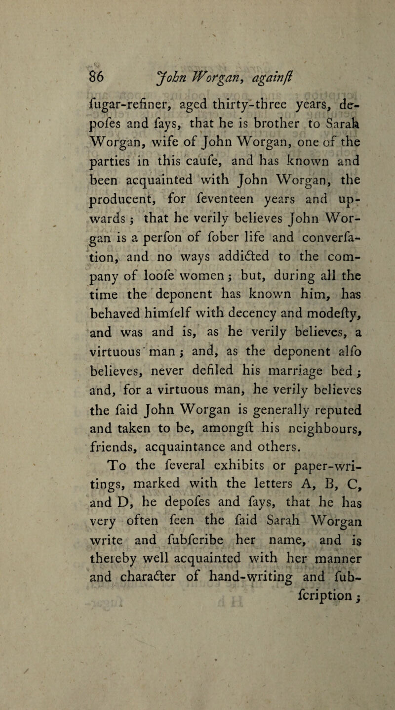 fugar-refiner, aged thirty-three years, de- pofes and fays, that he is brother to Sarah Worgan, wife of John Worgan, one of the parties in this caufe, and has known and been acquainted with John Worgan, the producent, for feventeen years and up¬ wards , that he verily believes John Wor¬ gan is a perfon of fober life and converfa- tion, and no ways addicted to the com¬ pany of loofe women; but, during all the time the deponent has known him, has behaved himfelf with decency and modefty, and was and is, as he verily believes, a virtuous' man ; and, as the deponent alfo believes, never defiled his marriage bed ; and, for a virtuous man, he verily believes the faid John Worgan is generally reputed and taken to be, amongft his neighbours, friends, acquaintance and others. To the feveral exhibits or paper-wri¬ tings, marked with the letters A, B, C, and D, he depofes and fays, that he has very often feen the faid Sarah Worgan write and fubfcribe her name, and is thereby well acquainted with her manner and character of hand-writing and fub- fcription;