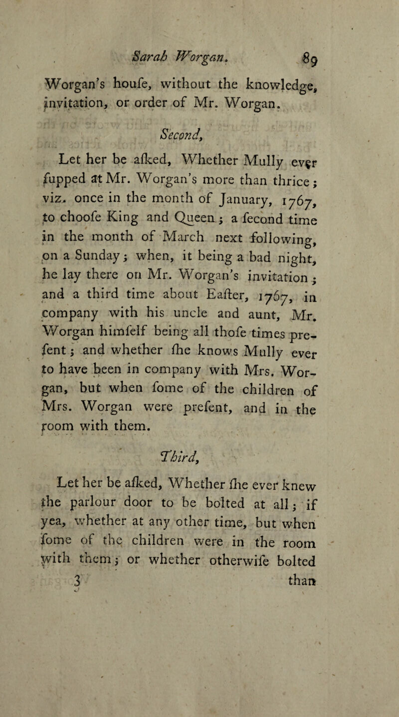 1 / i Worgan’s houfe, without the knowledge, invitation, or order of Mr. Worgan. Second, Let her be afked, Whether Mully ever fupped at Mr. Worgan’s more than thrice; viz^ once in the month of January, 1767, to choofe King and Queen; a fecond time in the month of March next following, on a Sunday; when, it being a bad night, he lay there on Mr. Worgan’s invitation ; and a third time about Eafter, 1767, in company with his uncle and aunt, Mr. Worgan himfelf being all thofe times pre¬ sent ; and whether fhe knows Mully ever to have been in company with Mrs. Wor¬ gan, but when fome of the children of Mrs. Worgan were prefent, and in the room with them. Tbird. Let her be afked, Whether fhe ever knew the parlour door to be bolted at all; if yea, whether at any other time, but when fome of the children were in the room With them; or whether otherwife bolted 3 than v