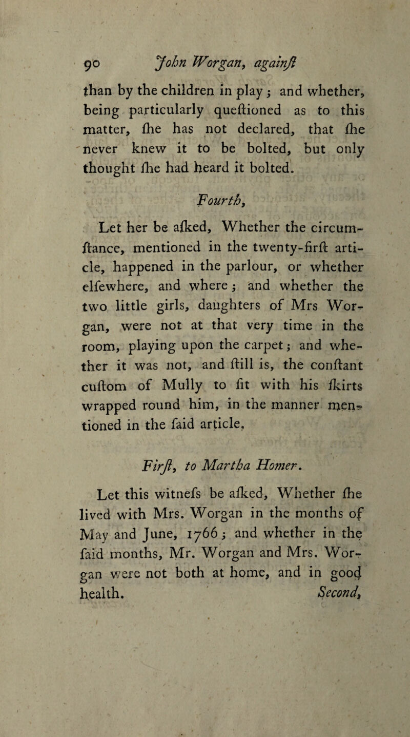 than by the children in play; and whether, being particularly queftioned as to this matter, fhe has not declared, that Ihe never knew it to be bolted, but only thought fhe had heard it bolted. Fourth, Let her be afked. Whether the circum- ftance, mentioned in the twenty-firft arti¬ cle, happened in the parlour, or whether elfewhere, and where; and whether the two little girls, daughters of Mrs Wor- gan, were not at that very time in the room, playing upon the carpet; and whe¬ ther it was not, and ftill is, the conftant cuftom of Mully to fit with his ikirts wrapped round him, in the manner menr tioned in the faid article. Fir ft, to Martha Homer. Let this witnefs be afked. Whether ihe lived with Mrs. Worgan in the months of May and June, 1766; and whether in the faid months, Mr. Worgan and Mrs. Wor¬ gan were not both at home, and in goocj health. Second,