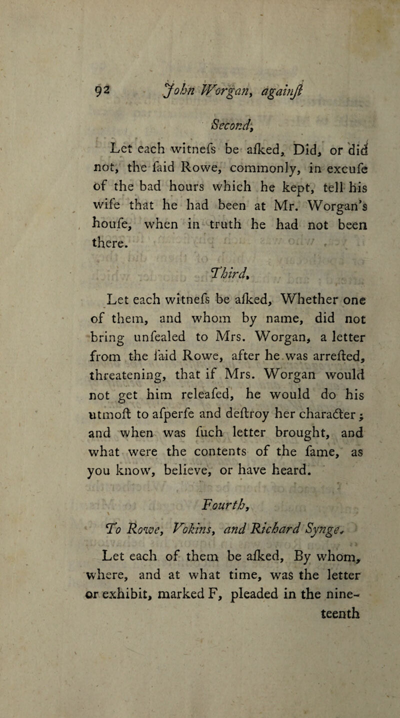 Second, Let each witnefs be aiked, Did, or did not, the laid Rowe, commonly, in excufe of the bad hours which he kept, tell his wife that he had been at Mr. Worgan’s houfe, when in truth he had not been ’ * f » there. Third* Let each witnefs be aiked, Whether one of them, and whom by name, did not bring unfealed to Mrs. Worgan, a letter from the laid Rowe, after he was arrefted, threatening, that if Mrs. Worgan would not get him releafed, he would do his utmoft to afperfe and deftroy her character ^ and when was fuch letter brought, and what were the contents of the fame, as you know, believe, or have heard. ^ r j v t f. , [ v ' * * ■ • ■c. f • i *' ■ <4 Fourth, To Rowe, Fokins, and Richard Synge< Let each of them be aiked, By whom, where, and at what time, was the letter or exhibit, marked F, pleaded in the nine¬ teenth