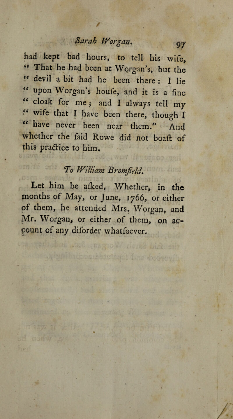 Sarah Worgan. gj had kept bad hours, to tell his wife, “ That he had been at Worgan’s, but the “ devil a bit had he been there : I lie * “ upon Worgan’s houfe, and it is a fine <c cloak for me; and I always tell my *s wife that I have been there, though I “ have never been near them/* And whether the faid Rowe did not boaft of this practice to him. ' . To William Bromjield. Let him be afked, Whether, in the jnonths of May, or June, 1766, or either of them, he attended Mrs. Worgan, and Mr. Worgan, or either of them, on ac¬ count of any diforder whatfoever. /