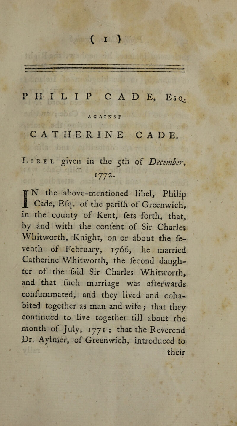 -——- PHILIP CADE, Esq^ AGAINST CATHERINE CADE. I Libel given in the 5 th of December, 1772. - . ‘ . \ , ^ IN the above-mentioned libel, Philip Cade, Efq. of the parifh of Greenwich* in the county of Kent, fets forth, that, by and with the confent of Sir Charles Whitworth, Knight, on or about the fe- venth of February, 1766, he married Catherine Whitworth, the fecond daugh¬ ter of the faid Sir Charles Whitworth, and that fuch marriage was afterwards confummated, and they lived and coha¬ bited together as man and wife; that they continued to live together till about the month of July, 1771 ; that the Reverend Dr„ Aylmer, of Greenwich, introduced to their 1