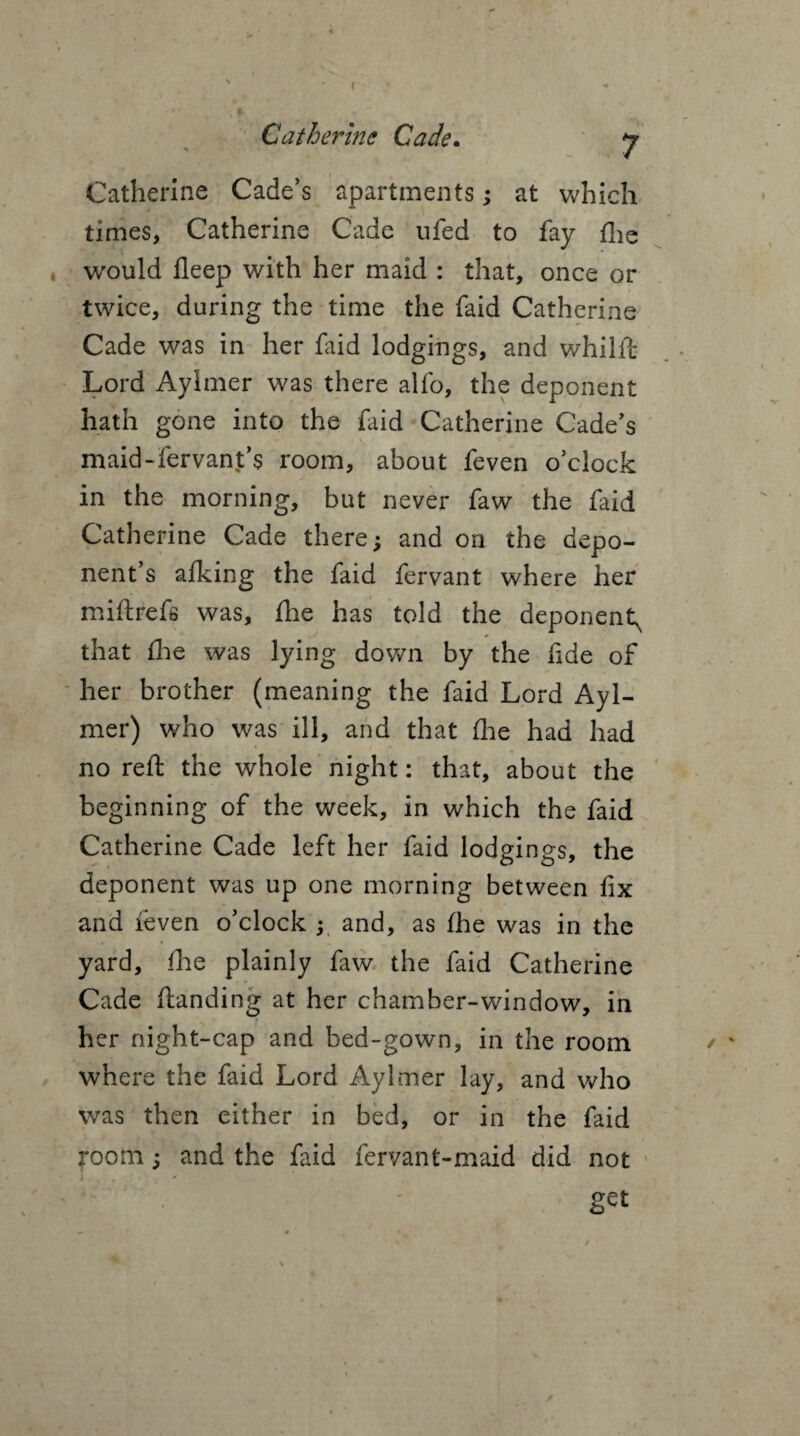 r Catherine Cade. y Catherine Cade’s apartments; at which times, Catherine Cade ufed to fay fhe , would deep with her maid : that, once or twice, during the time the faid Catherine Cade was in her faid lodgings, and whilft Lord Aylmer was there alfo, the deponent hath gone into the faid Catherine Cade’s maid-fervant’s room, about feven o’clock in the morning, but never faw the faid Catherine Cade there; and on the depo¬ nent’s afking the faid fervant where her mi ft refs was, fhe has told the deponent^ that die was lying down by the fide of her brother (meaning the faid Lord Ayl¬ mer) who was ill, and that (lie had had no reft the whole night: that, about the beginning of the week, in which the faid Catherine Cade left her faid lodgings, the deponent was up one morning between fix and feven o’clock ; and, as fhe was in the yard, fhe plainly faw the faid Catherine Cade ftanding at her chamber-window, in her night-cap and bed-gown, in the room where the faid Lord Aylmer lay, and who was then either in bed, or in the faid room; and the faid fervant-maid did not get