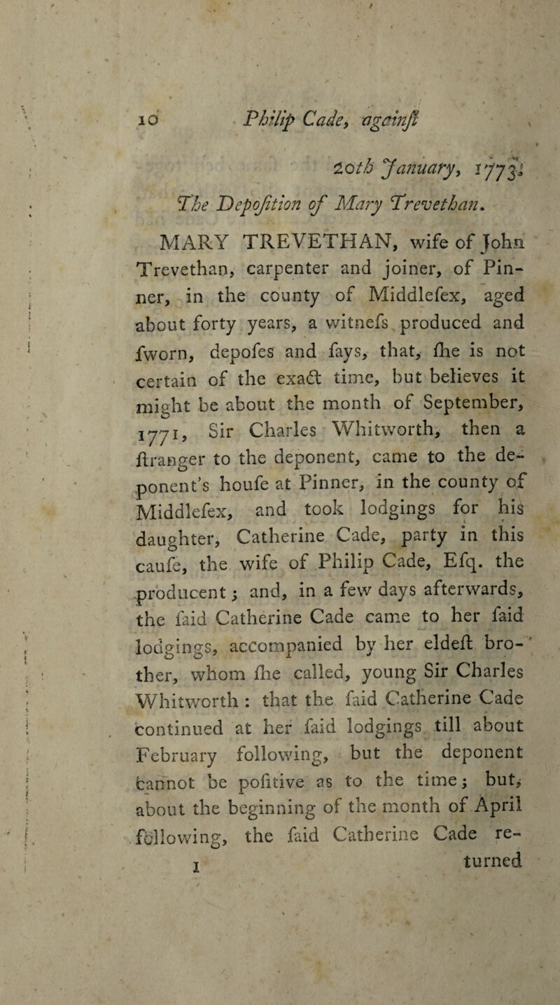 20//5 “January, i77 TXi? Depojition of Mary “Trevethan. MARY TREVETHAN, wife of John Trevethan, carpenter and joiner, of Pin¬ ner, in the county of Middlefex, aged about forty years, a witnefs produced and fworn, depofes and fays, that, Ihe is not certain of the exadt time, but believes it might be about the month of September, 1771, Sir Charles Whitworth, then a ftranger to the deponent, came to the de¬ ponent’s houfe at Pinner, in the county of Middlefex, and took lodgings for his daughter, Catherine Cade, party in this cauR, the wife of Philip Cade, Efq. the producent; and, in a few days afterwards, the laid Catherine Cade came to her faid lodgings, accompanied by her eldeft bro¬ ther, whom die called, young Sir Charles Whitworth : that the faid Catherine Cade continued at her faid lodgings till about February following, but the deponent fcannot be pofitive as to the time; butj about the beginning of the month of April fallowing, the faid Catherine Cade re- t turned