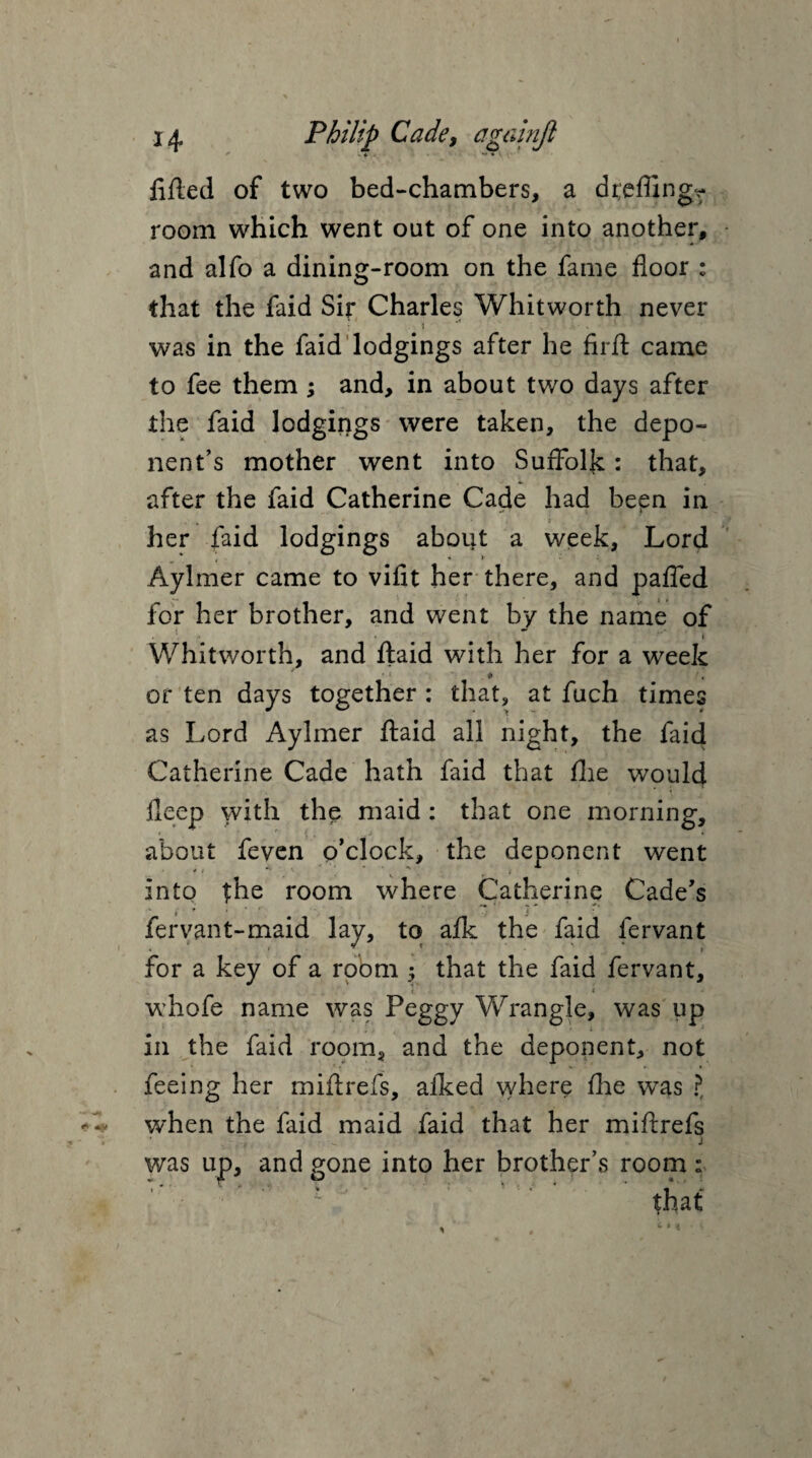 * <. — lifted of two bed-chambers, a dr;e flings room which went out of one into another, and alfo a dining-room on the fame floor : that the faid Sir Charles Whitworth never * * '* . ' ■ was in the faid lodgings after he firft came to fee them ; and, in about two days after the faid lodgings were taken, the depo¬ nent’s mother went into Suffolk: that, after the faid Catherine Cade had been in her faid lodgings about a week, Lord Aylmer came to vifit her there, and pafled for her brother, and went by the name of « Whitworth, and ftaid with her for a week . # or ten days together : that, at fuch times as Lord Aylmer ftaid all night, the faid Catherine Cade hath faid that file would Deep with the maid : that one morning, about feven o’clock, the deponent went '' ' 1 \ *:! , < into the room where Catherine Cade’s fervant-maid lay, to afle the faid lervant for a key of a room 5 that the faid fervant, i f whofe name was Peggy Wrangle, was up in the faid room, and the deponent, not feeing her miftrefs, aiked where fhe was ?, when the faid maid faid that her miftrefs j was up, and gone into her brother’s room :