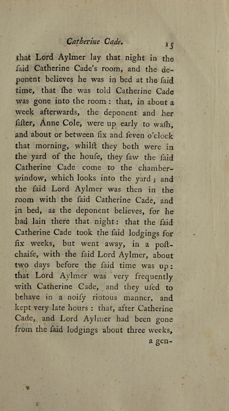 *5 that Lord Aylmer lay that night in the faid Catherine Cade's room, and the de¬ ponent believes he was in bed at the faid time, that fhe was told Catherine Cade was gone into the room : that, in about a week afterwards, the deponent and Jier filler, Anne Cole, were up early to wafh, and about or between fix and fieven o’clock that morning, whilfl they both were in the yard of the houfe, they faw the faid Catherine Cade come to the chamber- window, which looks into the yard ; and the faid Lord Aylmer was then in the room with the faid Catherine Cade, and in bed, as the deponent believes, for he had lain there that night: that the faid Catherine Cade took the faid lodgings for fix weeks, but went away, in a poft- chaife, with the faid Lord Aylmer, about two days before the faid time was up: that Lord Aylmer was very frequently with Catherine Cade, and they uied to behave in a noify riotous manner, and kept very late hours : that, after Catherine Cade, and Lord Aylmer had been gone from the faid lodgings about three weeks, a gen-