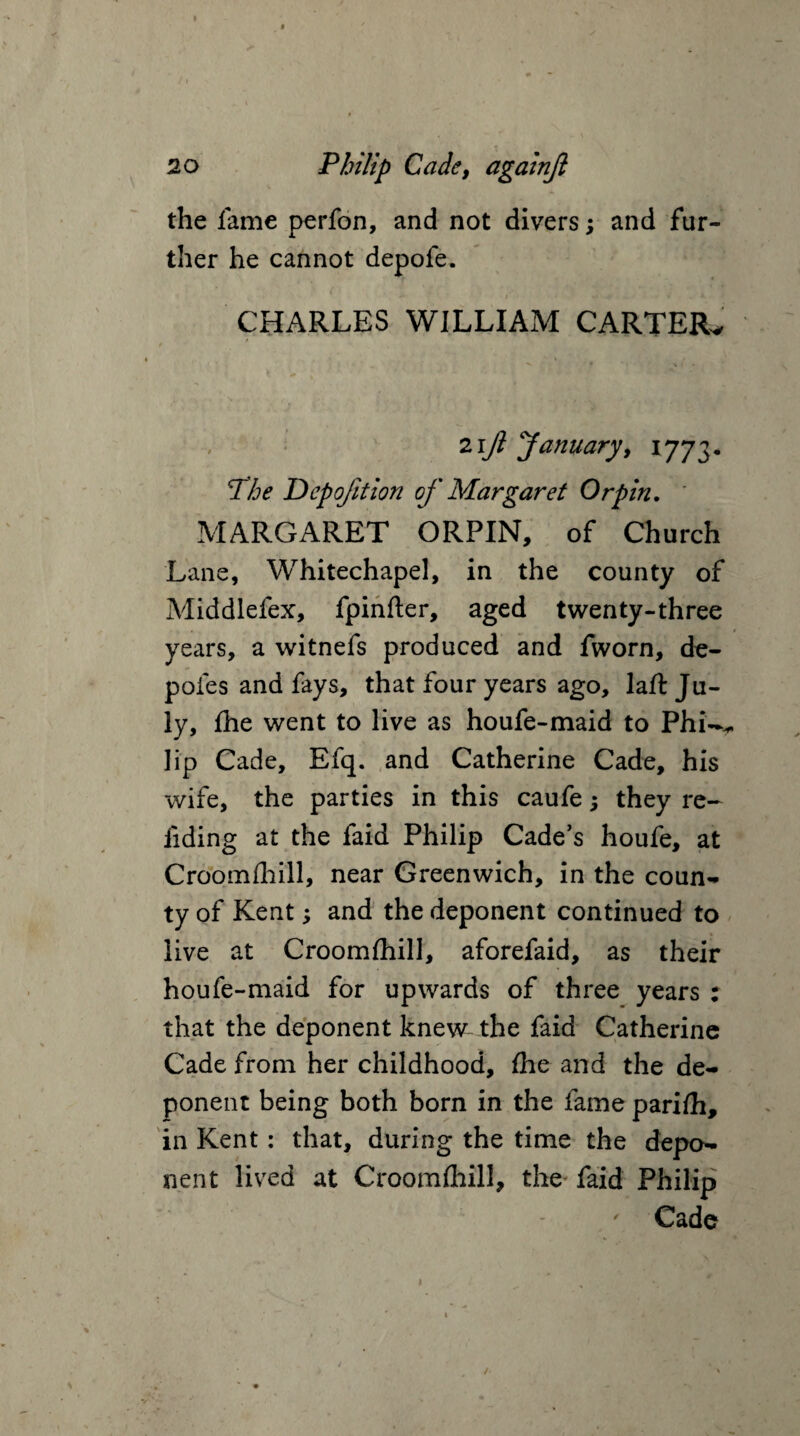 t • t / I • * 20 Philip Cade, againjl the fame perfon, and not divers; and fur¬ ther he cannot depofe. CHARLES WILLIAM CARTER* 21fi January, 1773. The Depojition of Margaret Orpin. MARGARET ORPIN, of Church Lane, Whitechapel, in the county of Middlefex, fpinfter, aged twenty-three years, a witnefs produced and fworn, de- pofes and fays, that four years ago, laft Ju¬ ly, fhe went to live as houfe-maid to Phi^ lip Cade, Efq. and Catherine Cade, his wife, the parties in this caufe; they re¬ ading at the faid Philip Cade’s houfe, at Croomfhill, near Greenwich, in the coun¬ ty of Kent; and the deponent continued to live at Croomfhill, aforefaid, as their houfe-maid for upwards of three years : that the deponent knew the faid Catherine Cade from her childhood, fhe and the de¬ ponent being both born in the fame parifh, in Kent: that, during the time the depo¬ nent lived at Croomfhill, the faid Philip Cade /