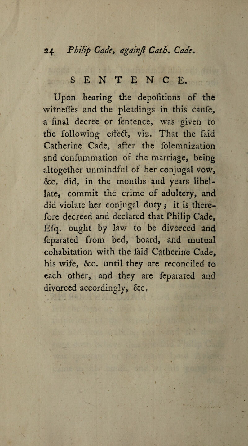 SENTENCE. Upon hearing the depofitions of the witneffes and the pleadings in this caufe, a final decree or fentence, was given to the following effed:, viz. That the faid Catherine Cade, after the folemnization and eonfummation of the marriage* being altogether unmindful of her conjugal vow * &c. did, in the months and years libel- late* commit the crime of adultery, and did violate her conjugal duty; it is there¬ fore decreed and declared that Philip Cade, Efq. ought by law to be divorced and feparated from bed, board, and mutual cohabitation with the faid Catherine Cade, his wife, &c. until they are reconciled to each other, and they are feparated and divorced accordingly, &c.