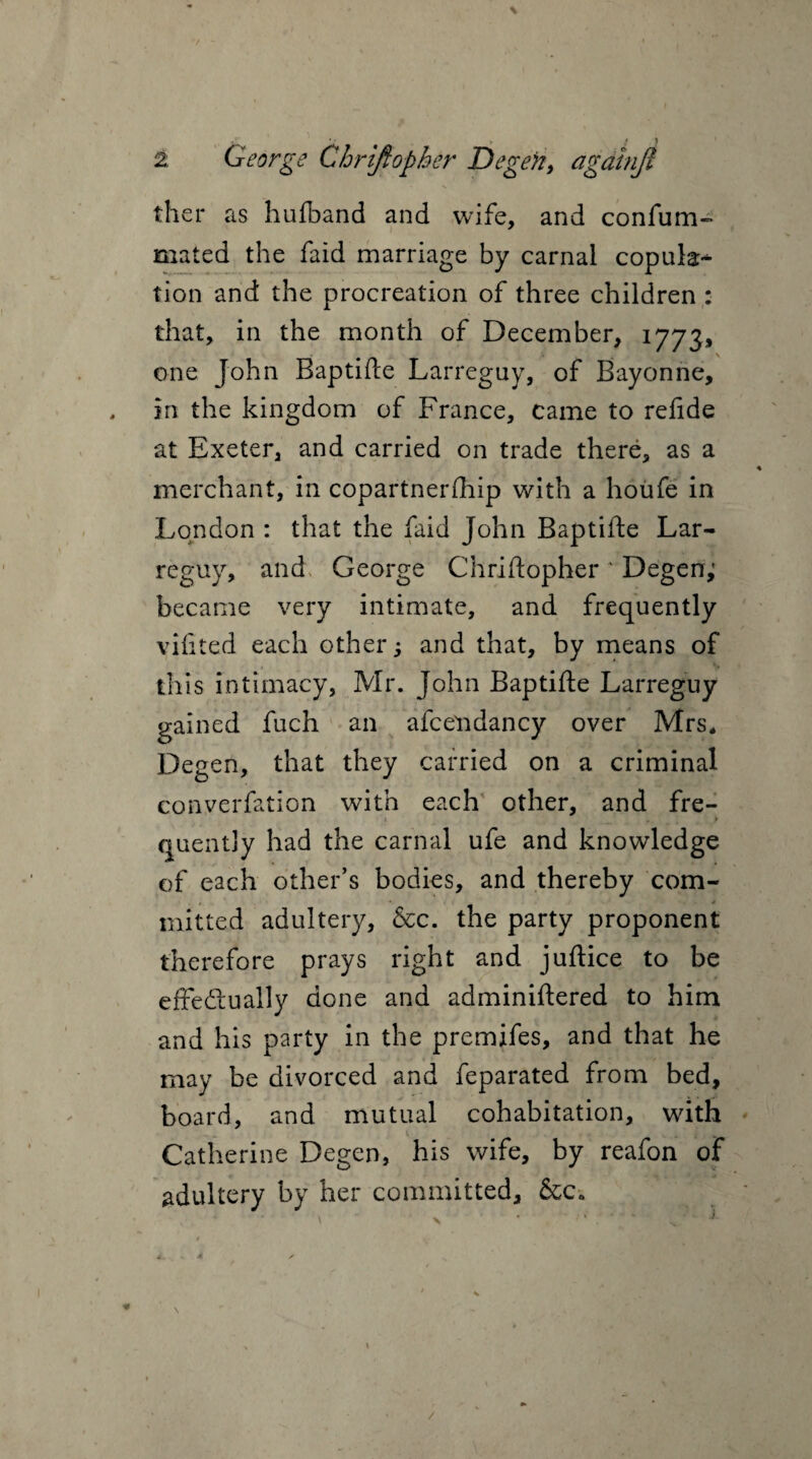 ther as hufband and wife, and confum- mated the faid marriage by carnal copulas tion and the procreation of three children : that, in the month of December, 1773, one John Baptifte Larreguy, of Bayonne, , in the kingdom of France, came to relide at Exeter, and carried on trade there, as a merchant, in copartner (hip with a houfe in London : that the faid John Baptifte Lar- reguy, and George Chriftopher ' Degen; became very intimate, and frequently vifited each other; and that, by means of this intimacy, Mr. John Baptifte Larreguy gained fuch an afcelidancy over Mrs* Degen, that they carried on a criminal converfation with each other, and fre- ► quently had the carnal ufe and knowledge of each other’s bodies, and thereby com- * mitted adultery, &c. the party proponent therefore prays right and juftice to be effectually done and adminiftered to him and his party in the premifes, and that he may be divorced and feparated from bed, board, and mutual cohabitation, with Catherine Degen, his wife, by reafon of adultery by her committed, &c» 4. . 4 ^ ^ j /